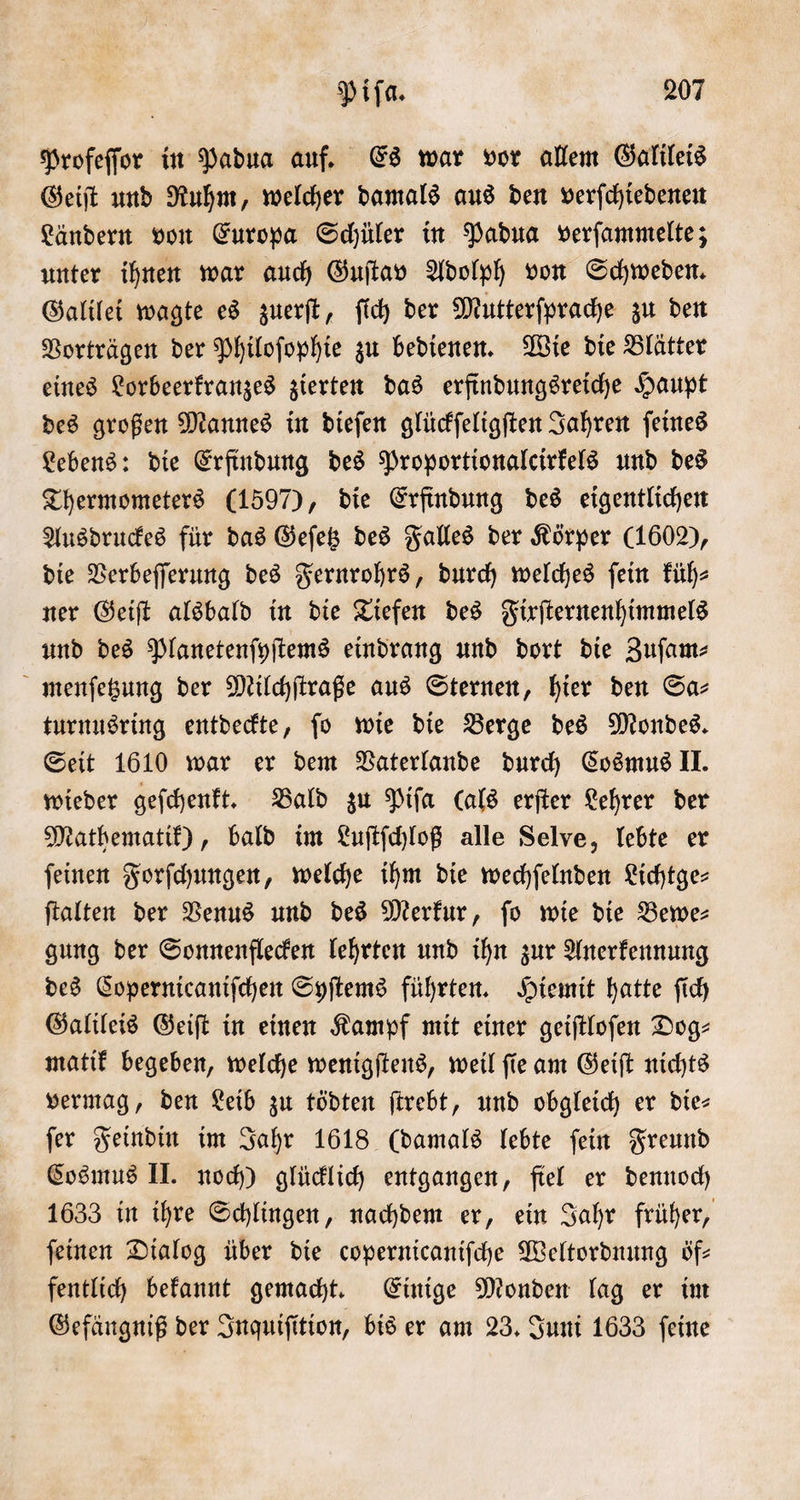 Profeſſor in Padua auf. Es war vor allem Galileis Geiſt und Ruhm, welcher damals aus den verſchiedenen Ländern von Europa Schüler in Padua verſammelte; unter ihnen war auch Guſtav Adolph von Schweden. Galilei wagte es zuerſt, ſich der Mutterſprache zu den Vorträgen der Philoſophie zu bedienen. Wie die Blätter eines Lorbeerkranzes zierten das erfindungsreiche Haupt des großen Mannes in dieſen glückſeligſten Jahren ſeines Lebens: die Erfindung des Proportionalcirkels und des Thermometers (1597), die Erfindung des eigentlichen Ausdruckes für das Geſetz des Falles der Körper (160), die Verbeſſerung des Fernrohrs, durch welches ſein küh— ner Geiſt alsbald in die Tiefen des Fixſternenhimmels und des Planetenſyſtems eindrang und dort die Zuſam⸗ menſetzung der Milchſtraße aus Sternen, hier den Sa- turnusring entdeckte, ſo wie die Berge des Mondes. Seit 1610 war er dem Vaterlande durch Cosmus II. wieder geſchenkt. Bald zu Piſa (als erſter Lehrer der Mathematik), bald im Luſtſchloß alle Selve, lebte er ſeinen Forſchungen, welche ihm die wechſelnden Lichtge— ſtalten der Venus und des Merkur, ſo wie die Bewe— gung der Sonnenflecken lehrten und ihn zur Anerkennung des Copernicaniſchen Syſtems führten. Hiemit hatte ſich Galileis Geiſt in einen Kampf mit einer geiſtloſen Dog- matik begeben, welche wenigſtens, weil ſie am Geiſt nichts vermag, den Leib zu tödten ſtrebt, und obgleich er die⸗ ſer Feindin im Jahr 1618 (damals lebte ſein Freund Cosmus II. noch) glücklich entgangen, fiel er dennoch 1633 in ihre Schlingen, nachdem er, ein Jahr früher, ſeinen Dialog über die copernicaniſche Weltordnung öf— fentlich bekannt gemacht. Einige Monden lag er im Gefängniß der Inquiſition, bis er am 23. Juni 1633 ſeine