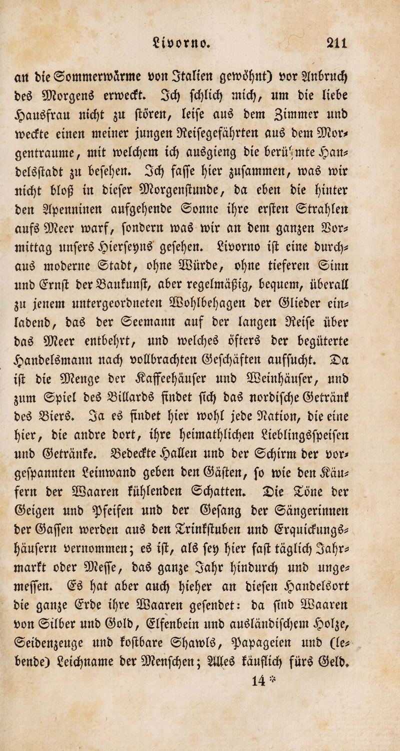 an die Sommerwaͤrme von Italien gewoͤhnt) vor Anbruch des Morgens erweckt. Ich ſchlich mich, um die liebe Hausfrau nicht zu ſtören, leiſe aus dem Zimmer und weckte einen meiner jungen Reiſegefährten aus dem Mor⸗ gentraume, mit welchem ich ausgieng die berühmte Han⸗ delsſtadt zu beſehen. Ich faſſe hier zuſammen, was wir nicht bloß in dieſer Morgenſtunde, da eben die hinter den Apenninen aufgehende Sonne ihre erſten Strahlen aufs Meer warf, ſondern was wir an dem ganzen Vor— mittag unſers Hierſeyns geſehen. Livorno iſt eine Durch- aus moderne Stadt, ohne Würde, ohne tieferen Sinn und Ernſt der Baukunſt, aber regelmäßig, bequem, überall zu jenem untergeordneten Wohlbehagen der Glieder ein- ladend, das der Seemann auf der langen Reiſe über das Meer entbehrt, und welches öfters der begüterte Handelsmann nach vollbrachten Geſchäften aufſucht. Da iſt die Menge der Kaffeehäuſer und Weinhäuſer, und zum Spiel des Billards findet ſich das nordiſche Getränk des Biers. Ja es findet hier wohl jede Nation, die eine hier, die andre dort, ihre heimathlichen Lieblingsſpeiſen und Getränke. Bedeckte Hallen und der Schirm der vor⸗ geſpannten Leinwand geben den Gäſten, ſo wie den Käu⸗ fern der Waaren kühlenden Schatten. Die Töne der Geigen und Pfeifen und der Geſang der Sängerinnen der Gaſſen werden aus den Trinkſtuben und Erquickungs⸗ häuſern vernommen; es iſt, als ſey hier faſt täglich Jahr⸗ markt oder Meſſe, das ganze Jahr hindurch und unge— meſſen. Es hat aber auch hieher an dieſen Handelsort die ganze Erde ihre Waaren geſendet: da ſind Waaren von Silber und Gold, Elfenbein und ausländiſchem Holze, Seidenzeuge und koſtbare Shawls, Papageien und (le⸗ bende) Leichname der Menſchen; Alles käuflich fürs Geld. 14 *