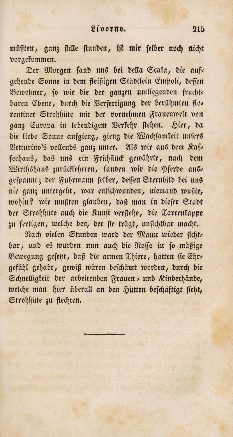 müßten, ganz ſtille ſtunden, iſt mir ſelber noch nicht vorgekommen. Der Morgen fand uns bei della Scala, die auf— gehende Sonne in dem fleißigen Städtlein Empoli, deſſen Bewohner, fo wie die der ganzen umliegenden frucht- baren Ebene, durch die Verfertigung der berühmten flo⸗ rentiner Strohhüte mit der vornehmen Frauenwelt von ganz Europa in lebendigem Verkehr ſtehen. Hier, da die liebe Sonne aufgieng, gieng die Wachſamkeit unſers Vetturino's vollends ganz unter. Als wir aus dem Kaf— feehaus, das uns ein Frühſtück gewährte, nach dem Wirthshaus zurückkehrten, fanden wir die Pferde aus⸗ geſpannt; der Fuhrmann ſelber, deſſen Sternbild bei uns nie ganz untergeht, war entſchwunden, niemand wußte, wohin? wir mußten glauben, daß man in dieſer Stadt der Strohhüte auch die Kunſt verſtehe, die Tarrenkappe zu fertigen, welche den, der ſie trägt, unſichtbar macht. Nach vielen Stunden ward der Mann wieder ſicht— bar, und es wurden nun auch die Roſſe in ſo mäßige Bewegung geſetzt, daß die armen Thiere, hätten fie Ehrs gefühl gehabt, gewiß wären beſchämt worden, durch die Schnelligkeit der arbeitenden Frauen- und Kinderhände, welche man hier überall an den Hütten beſchäftigt ſieht, Strohhüte zu flechten.