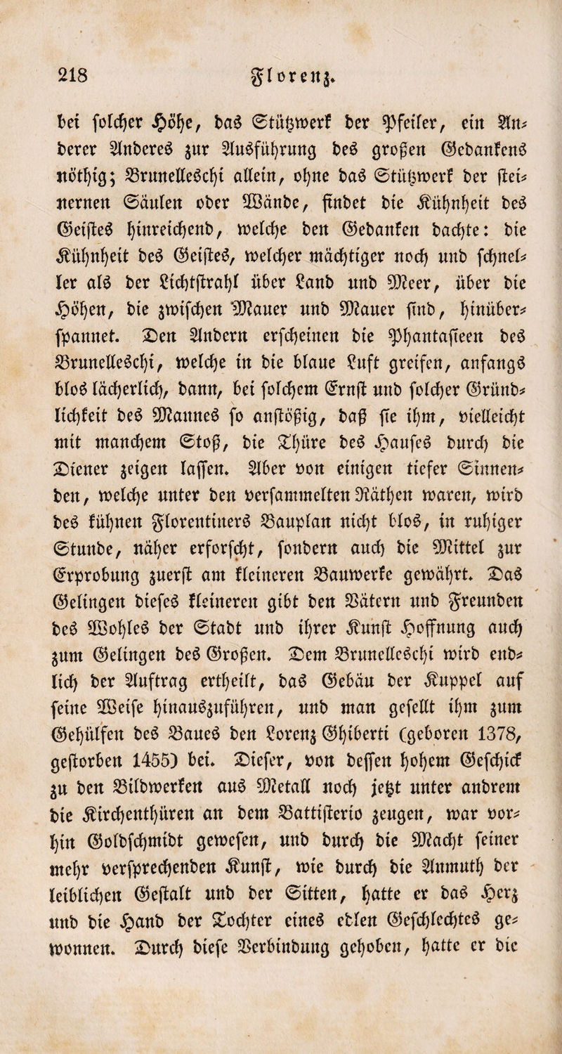 bei ſolcher Höhe, das Stützwerk der Pfeiler, ein An⸗ derer Anderes zur Ausführung des großen Gedankens nöthig; Brunelleschi allein, ohne das Stützwerk der ſtei— nernen Säulen oder Wände, findet die Kühnheit des Geiſtes hinreichend, welche den Gedanken dachte: die Kühnheit des Geiſtes, welcher mächtiger noch und ſchnel— ler als der Lichtſtrahl über Land und Meer, über die Höhen, die zwiſchen Mauer und Mauer ſind, hinüber— ſpannet. Den Andern erſcheinen die Phantaſieen des Brunelleschi, welche in die blaue Luft greifen, anfangs blos lächerlich, dann, bei ſolchem Ernſt und folder Gründ— lichkeit des Mannes ſo anſtößig, daß ſie ihm, vielleicht mit manchem Stoß, die Thüre des Hauſes durch die Diener zeigen laſſen. Aber von einigen tiefer Sinnen— den, welche unter den verſammelten Räthen waren, wird des kühnen Florentiners Bauplan nicht blos, in ruhiger Stunde, näher erforſcht, ſondern auch die Mittel zur Erprobung zuerſt am kleineren Bauwerke gewährt. Das Gelingen dieſes kleineren gibt den Vätern und Freunden des Wohles der Stadt und ihrer Kunſt Hoffnung auch zum Gelingen des Großen. Dem Brunelleschi wird end— lich der Auftrag ertheilt, das Gebäu der Kuppel auf ſeine Weiſe hinauszuführen, und man geſellt ihm zum Gehülfen des Baues den Lorenz Ghiberti (geboren 1378, geſtorben 1455) bei. Dieſer, von deſſen hohem Geſchick zu den Bildwerken aus Metall noch jetzt unter andrem die Kirchenthüren an dem Battiſterio zeugen, war vor— hin Goldſchmidt geweſen, und durch die Macht ſeiner mehr verſprechenden Kunſt, wie durch die Anmuth der leiblichen Geſtalt und der Sitten, hatte er das Herz und die Hand der Tochter eines edlen Geſchlechtes ge— wonnen. Durch dieſe Verbindung gehoben, hatte er die