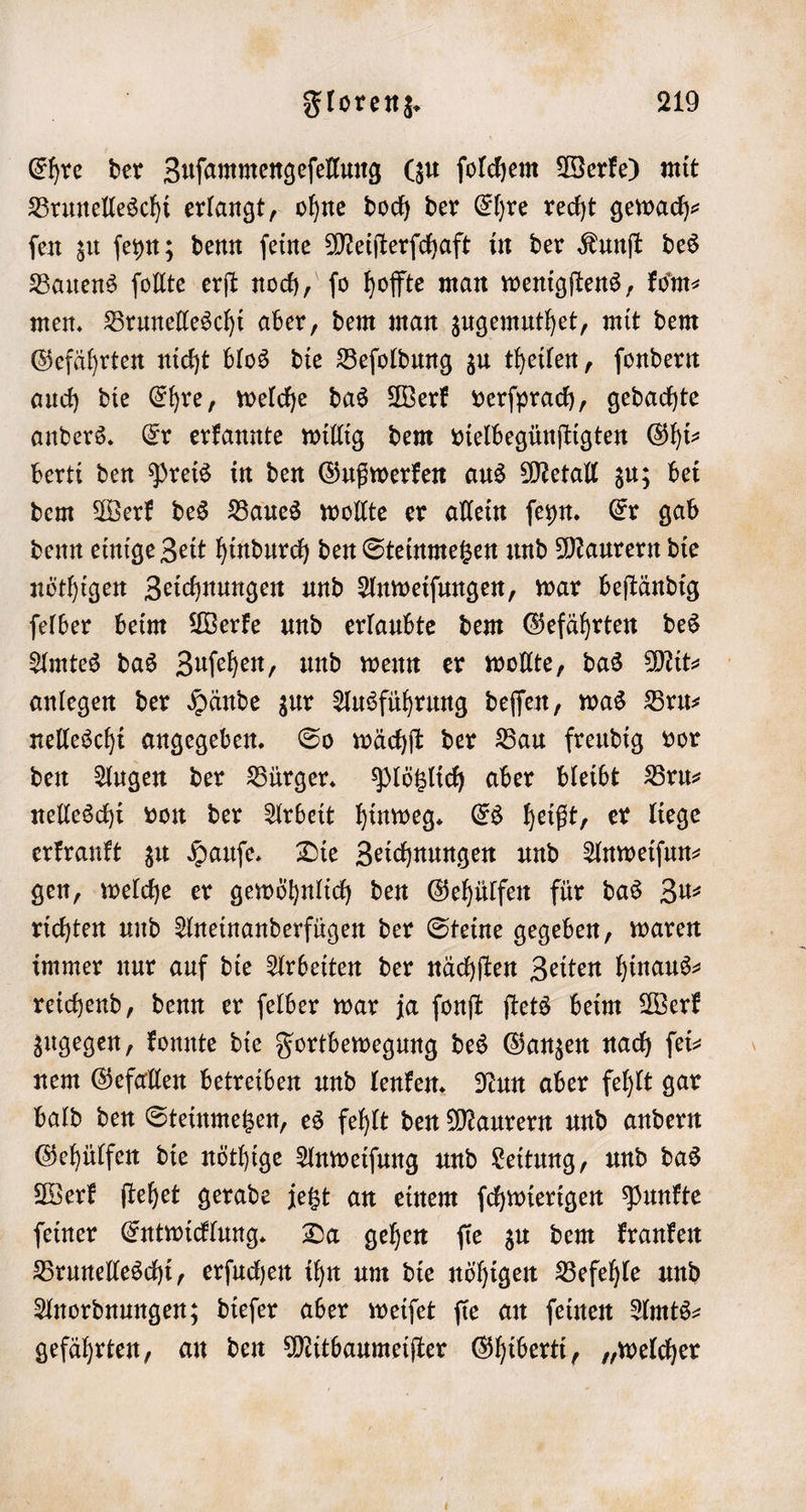 Ehre der Zuſammengeſellung (zu ſolchem Werke) mit Brunelleschi erlangt, ohne doch der Ehre recht gewach— ſen zu ſeyn; denn ſeine Meiſterſchaft in der Kunſt des Bauens ſollte erſt noch, fo hoffte man wenigſtens, kom- men. Brunelleschi aber, dem man zugemuthet, mit dem Gefährten nicht blos die Beſoldung zu theilen, ſondern auch die Ehre, welche das Werk verſprach, gedachte anders. Er erkannte willig dem vielbegünſtigten Ghi⸗ berti den Preis in den Gußwerken aus Metall zu; bei dem Werk des Baues wollte er allein ſeyn. Er gab denn einige Zeit hindurch den Steinmetzen und Maurern die nöthigen Zeichnungen und Anweiſungen, war beſtändig ſelber beim Werke und erlaubte dem Gefährten des Amtes das Zuſehen, und wenn er wollte, das Mit- anlegen der Hände zur Ausführung deſſen, was Bru⸗ nelleschi angegeben. So wächſt der Bau freudig vor den Augen der Bürger. Plötzlich aber bleibt Bru— nelleschi von der Arbeit hinweg. Es heißt, er liege erkrankt zu Hauſe. Die Zeichnungen und Anweiſun⸗ gen, welche er gewöhnlich den Gehülfen für das Zu— richten und Aneinanderfügen der Steine gegeben, waren immer nur auf die Arbeiten der nächſten Zeiten hinaus⸗ reichend, denn er ſelber war ja ſonſt ſtets beim Werk zugegen, konnte die Fortbewegung des Ganzen nach ſei— nem Gefallen betreiben und lenken. Nun aber fehlt gar bald den Steinmetzen, es fehlt den Maurern und andern Gehülfen die nöthige Anweiſung und Leitung, und das Werk ſtehet gerade jetzt an einem ſchwierigen Punkte ſeiner Entwicklung. Da gehen ſie zu dem kranken Brunelleschi, erſuchen ihn um die nöhigen Befehle und Anordnungen; dieſer aber weiſet fie an feinen Amts- gefährten, an den Mitbaumeiſter Ghiberti, „welcher