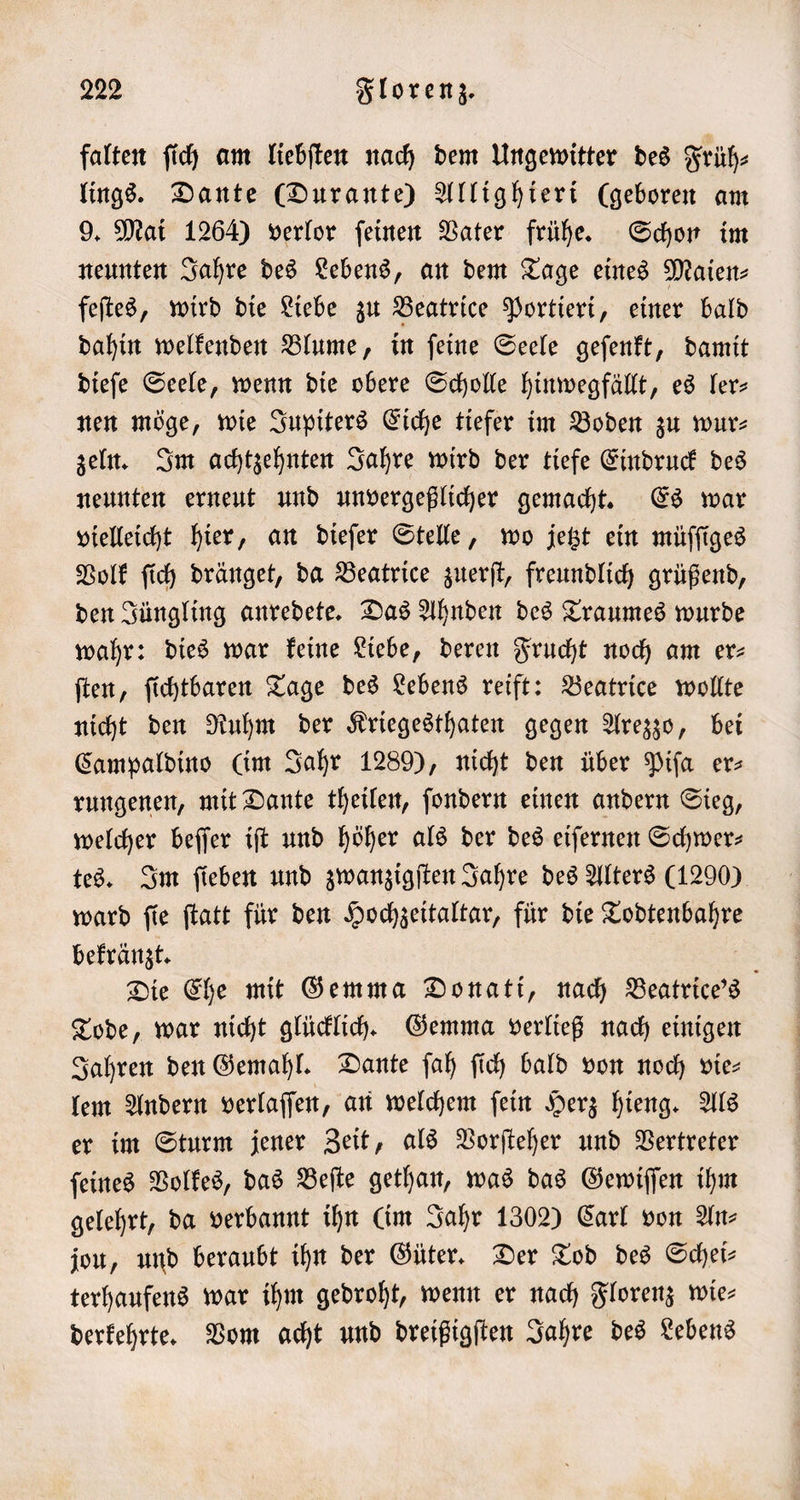 falten ſich am liebſten nach dem Ungewitter des Früh; lings. Dante (Durante) Allighieri (geboren am 9. Mai 1264) verlor ſeinen Vater frühe. Schon im neunten Jahre des Lebens, an dem Tage eines Maien⸗ feſtes, wird die Liebe zu Beatrice Portieri, einer bald dahin welkenden Blume, in ſeine Seele geſenkt, damit dieſe Seele, wenn die obere Scholle hinwegfällt, es ler— nen möge, wie Jupiters Eiche tiefer im Boden zu wur⸗ zeln. Im achtzehnten Jahre wird der tiefe Eindruck des neunten erneut und unvergeßlicher gemacht. Es war vielleicht hier, an dieſer Stelle, wo jetzt ein müſſiges Volk ſich dränget, da Beatrice zuerſt, freundlich grüßend, den Jüngling anredete. Das Ahnden des Traumes wurde wahr: dies war keine Liebe, deren Frucht noch am er⸗ ſten, ſichtbaren Tage des Lebens reift: Beatrice wollte nicht den Ruhm der Kriegesthaten gegen Arezzo, bei Campaldino (im Jahr 1289), nicht den über Piſa er⸗ rungenen, mit Dante theilen, ſondern einen andern Sieg, welcher beſſer iſt und höher als der des eiſernen Schwer— tes. Im ſieben und zwanzigſten Jahre des Alters (1290) ward ſie ſtatt für den Hochzeitaltar, für die Todtenbahre bekränzt. Die Ehe mit Gemma Donati, nach Beatrice's Tode, war nicht glücklich. Gemma verließ nach einigen Jahren den Gemahl. Dante ſah ſich bald von noch vie— lem Andern verlaſſen, an welchem ſein Herz hieng. Als er im Sturm jener Zeit, als Vorſteher und Vertreter ſeines Volkes, das Beſte gethan, was das Gewiſſen ihm gelehrt, da verbannt ihn (im Jahr 1302) Carl von An⸗ jou, und beraubt ihn der Güter. Der Tod des Schei⸗ terhaufens war ihm gedroht, wenn er nach Florenz wie- derkehrte. Vom acht und dreißigſten Jahre des Lebens