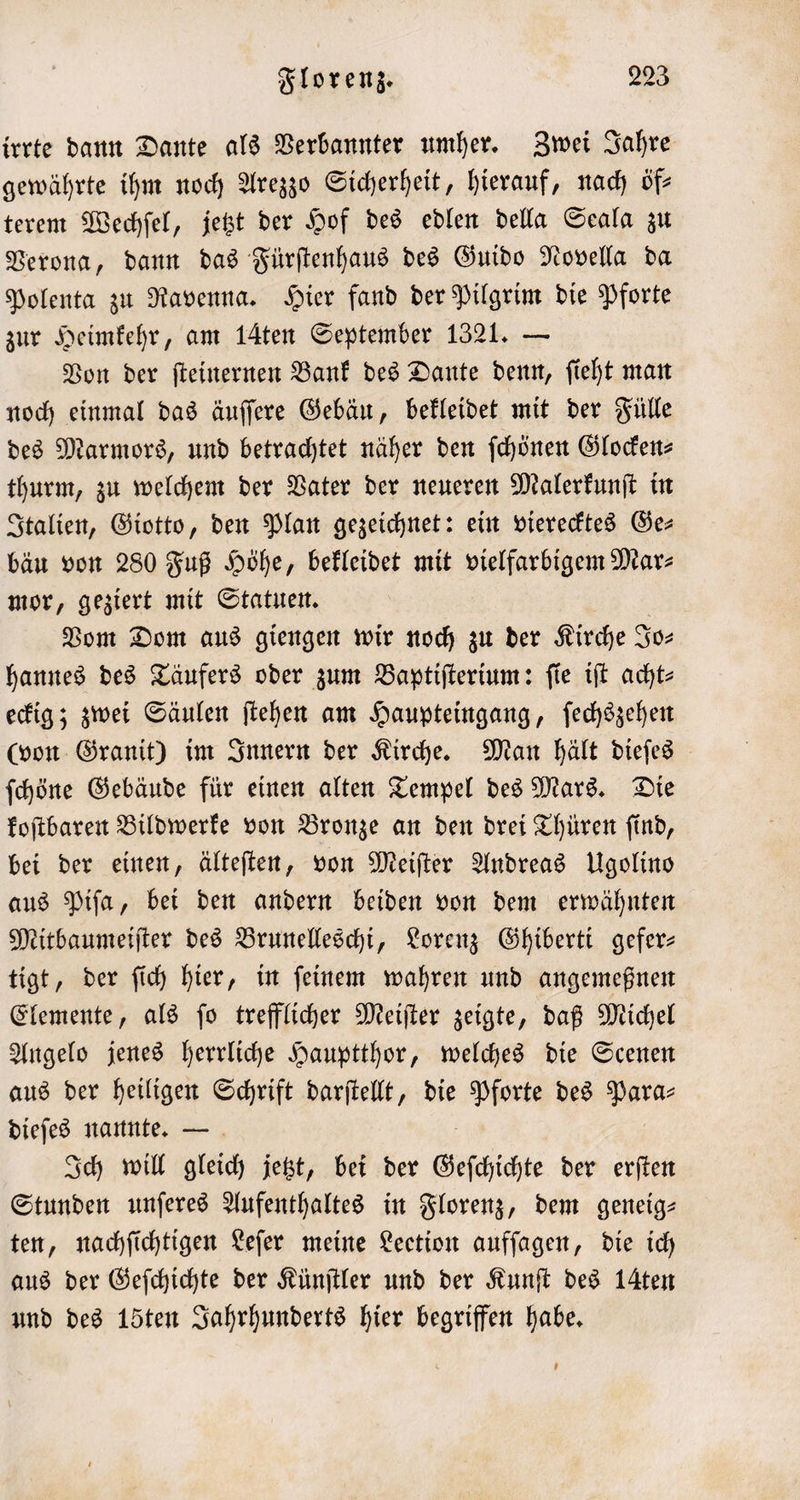 irrte dann Dante als Verbannter umher. Zwei Jahre gewährte ihm noch Arezzo Sicherheit, hierauf, nach öf— terem Wechſel, jetzt der Hof des edlen della Seala zu Verona, dann das Fürſtenhaus des Guido Novella da Polenta zu Ravenna. Hier fand der Pilgrim die Pforte zur Heimkehr, am 14ten September 1321. — Von der ſteinernen Bank des Dante denn, ſieht man noch einmal das äuſſere Gebäu, bekleidet mit der Fülle des Marmors, und betrachtet näher den ſchönen Glocken⸗ thurm, zu welchem der Vater der neueren Malerkunſt in Italien, Giotto, den Plan gezeichnet: ein vierecktes Ger bau von 280 Fuß Höhe, bekleidet mit vielfarbigem Marz mor, geziert mit Statuen. Vom Dom aus giengen wir noch zu der Kirche Jo— hannes des Täufers oder zum Baptiſterium: ſie iſt acht⸗ eckig; zwei Säulen ſtehen am Haupteingang, ſechszehen (von Granit) im Innern der Kirche. Man hält dieſes ſchöne Gebäude für einen alten Tempel des Mars. Die koſtbaren Bildwerke von Bronze an den drei Thüren ſind, bei der einen, älteſten, von Meiſter Andreas Ugolino aus Piſa, bei den andern beiden von dem erwähnten Mitbaumeiſter des Brunelleschi, Lorenz Ghiberti gefer— tigt, der ſich hier, in ſeinem wahren und angemeßnen Elemente, als ſo trefflicher Meiſter zeigte, daß Michel Angelo jenes herrliche Hauptthor, welches die Scenen aus der heiligen Schrift darſtellt, die Pforte des Para- dieſes nannte. — Ich will gleich jetzt, bei der Geſchichte der erſten Stunden unſeres Aufenthaltes in Florenz, dem geneig— ten, nachſichtigen Leſer meine Leetion aufſagen, die ich aus der Geſchichte der Künſtler und der Kunſt des 1Aten und des 15ten Jahrhunderts hier begriffen habe.