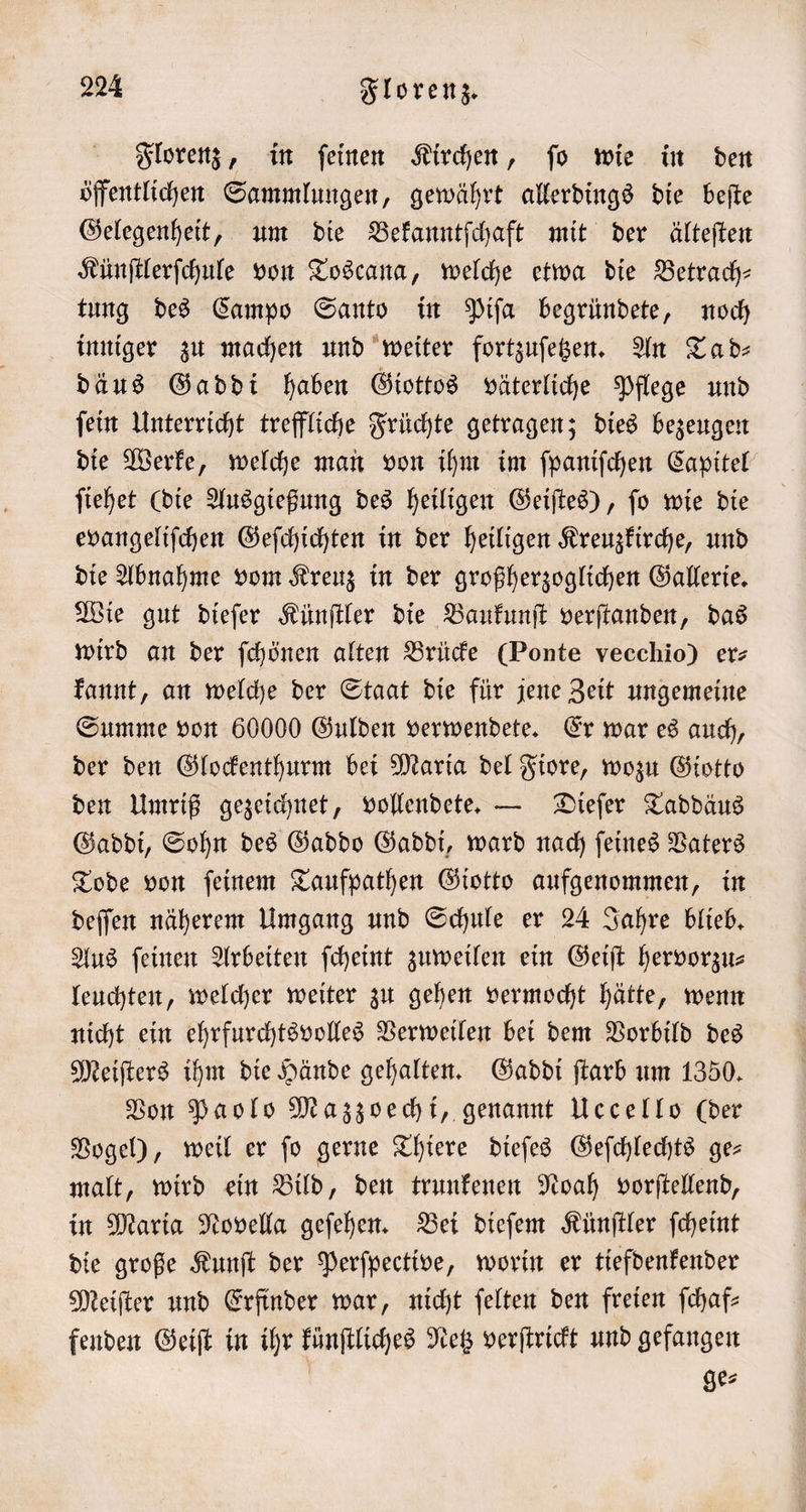 Florenz, in ſeinen Kirchen, ſo wie in den öffentlichen Sammlungen, gewährt allerdings die beſte Gelegenheit, um die Bekanntſchaft mit der älteſten Künſtlerſchule von Toscana, welche etwa die Betrach— tung des Campo Santo in Piſa begründete, noch inniger zu machen und weiter fortzuſetzen. An Ta d⸗ däus Gaddi haben Giottos väterliche Pflege und ſein Unterricht treffliche Früchte getragen; dies bezeugen die Werke, welche man von ihm im fpanifchen Capitel ſiehet (die Ausgießung des heiligen Geiſtes), ſo wie die evangeliſchen Geſchichten in der heiligen Kreuzkirche, und die Abnahme vom Kreuz in der großherzoglichen Gallerie. Wie gut dieſer Künſtler die Baukunſt verſtanden, das wird an der ſchönen alten Brücke (Ponte vecchio) ers kannt, an welche der Staat die für jene Zeit ungemeine Summe von 60000 Gulden verwendete. Er war es auch, der den Glockenthurm bei Maria del Fiore, wozu Giotto den Umriß gezeichnet, vollendete. — Dieſer Taddäus Gaddi, Sohn des Gaddo Gaddi, ward nach ſeines Vaters Tode von ſeinem Taufpathen Giotto aufgenommen, in deſſen näherem Umgang und Schule er 24 Jahre blieb. Aus ſeinen Arbeiten ſcheint zuweilen ein Geiſt hervorzu— leuchten, welcher weiter zu gehen vermocht hätte, wenn nicht ein ehrfurchtsvolles Verweilen bei dem Vorbild des Meiſters ihm die Hände gehalten. Gaddi ſtarb um 1350. Von Paolo Mazzoechi, genannt Uccello (der Vogel), weil er ſo gerne Thiere dieſes Geſchlechts ge— malt, wird ein Bild, den trunkenen Noah vorſtellend, in Maria Novella geſehen. Bei dieſem Künſtler ſcheint die große Kunſt der Perſpective, worin er tiefdenkender Meiſter und Erfinder war, nicht ſelten den freien ſchaf— fenden Geiſt in ihr künſtliches Netz verſtrickt und gefangen | ge⸗