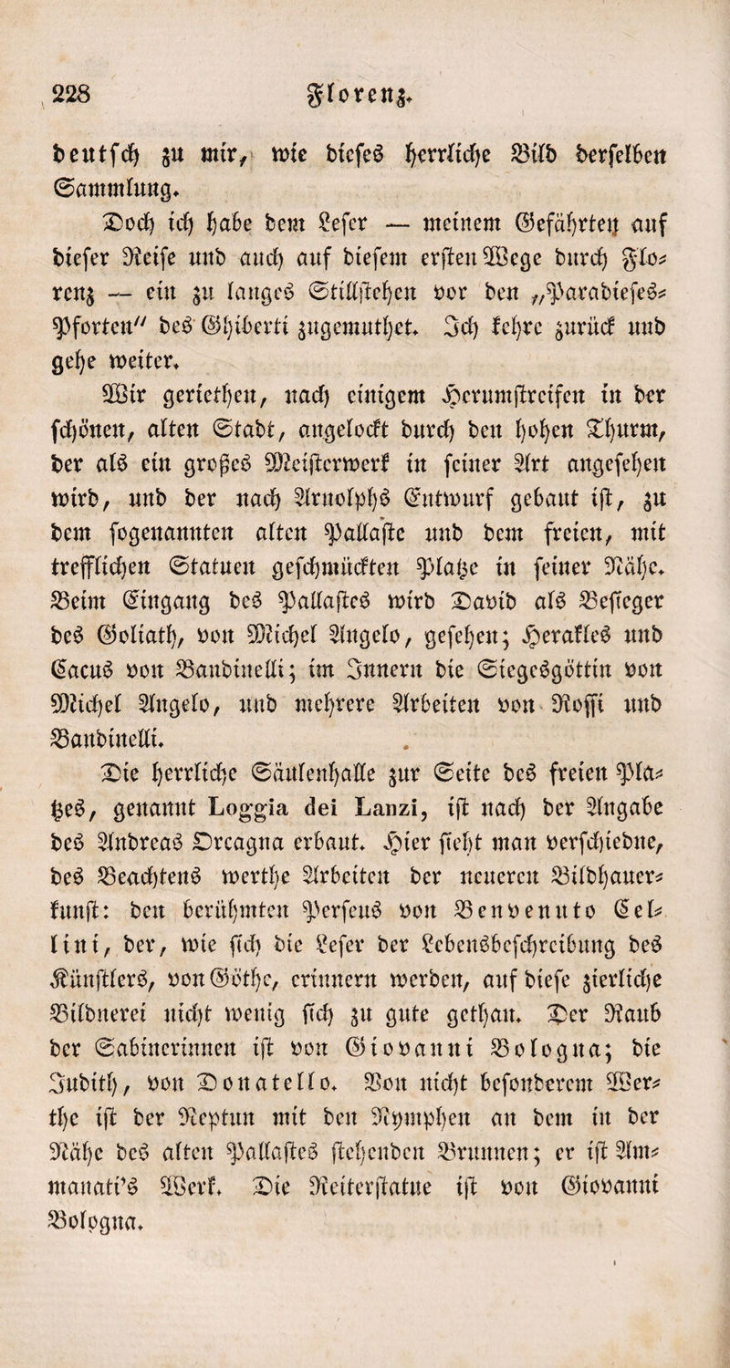 deutſch zu mir, wie dieſes herrliche Bild derſelben Sammlung. | Doch ich habe dem Leſer — meinem Gefährten auf dieſer Reiſe und auch auf dieſem erſten Wege durch Flo— renz — ein zu langes Stillſtehen vor den „Paradieſes— Pforten“ des Ghiberti zugemuthet. Ich kehre zurück und gehe weiter. Wir geriethen, nach einigem Herumſtreifen in der ſchönen, alten Stadt, angelockt durch den hohen Thurm, der als ein großes Meiſterwerk in ſeiner Art angeſehen wird, und der nach Arnolphs Entwurf gebaut iſt, zu dem ſogenannten alten Pallaſte und dem freien, mit trefflichen Statuen geſchmückten Platze in ſeiner Nähe. Beim Eingang des Pallaſtes wird David als Beſieger des Goliath, von Michel Angelo, geſehen; Herakles und Cacus von Bandinelli; im Innern die Siegesgöttin von Michel Angelo, und mehrere Arbeiten von Roſſi und Bandinelli. . Die herrliche Säulenhalle zur Seite des freien Pla- tzes, genannt Loggia dei Lanzi, iſt nach der Angabe des Andreas Orcagna erbaut. Hier ſieht man verſchiedne, des Beachtens werthe Arbeiten der neueren Bildhauer— kunſt: den berühmten Perſeus von Benvenuto Cel⸗ lini, der, wie ſich die Leſer der Lebensbeſchreibung des Künſtlers, von Göthe, erinnern werden, auf dieſe zierliche Bildnerei nicht wenig ſich zu gute gethan. Der Raub der Sabinerinnen iſt von Giovanni Bologna; die Judith, von Donatello. Von nicht beſonderem Wer⸗ the iſt der Neptun mit den Nymphen an dem in der Keähe des alten Pallaſtes ſtehenden Brunnen; er iſt Am manati's Werk. Die Reiterſtatue iſt von Giovanni Bologna.