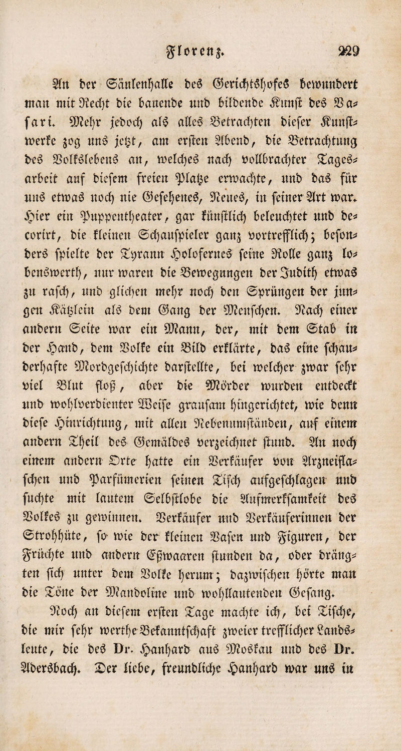 An der Säulenhalle des Gerichtshofes bewundert man mit Recht die bauende und bildende Kunſt des Va— ſari. Mehr jedoch als alles Betrachten dieſer Kunſt⸗ werke zog uns jetzt, am erſten Abend, die Betrachtung des Volkslebens an, welches nach vollbrachter Tages— arbeit auf dieſem freien Platze erwachte, und das für uns etwas noch nie Geſehenes, Neues, in ſeiner Art war. Hier ein Puppentheater, gar künſtlich beleuchtet und de⸗ corirt, die kleinen Schauſpieler ganz vortrefflich; beſon⸗ ders ſpielte der Tyrann Holofernes ſeine Rolle ganz lo⸗ benswerth, nur waren die Bewegungen der Judith etwas zu raſch, und glichen mehr noch den Sprüngen der jun⸗ gen Kätzlein als dem Gang der Menſchen. Nach einer andern Seite war ein Mann, der, mit dem Stab in der Hand, dem Volke ein Bild erklärte, das eine ſchau⸗ derhafte Mordgeſchichte darſtellte, bei welcher zwar ſehr viel Blut floß, aber die Mörder wurden entdeckt und wohlverdienter Weiſe grauſam hingerichtet, wie denn dieſe Hinrichtung, mit allen Nebenumſtänden, auf einem andern Theil des Gemäldes verzeichnet ſtund. An noch einem andern Orte hatte ein Verkäufer von Arzneifla⸗ ſchen und Parfümerien ſeinen Tiſch aufgeſchlagen und ſuchte mit lautem Selbſtlobe die Aufmerkſamkeit des Volkes zu gewinnen. Verkäufer und Verkäuferinnen der Strohhüte, ſo wie der kleinen Vaſen und Figuren, der Früchte und andern Eßwaaren ſtunden da, oder dräng⸗ ten ſich unter dem Volke herum; dazwiſchen hörte man die Töne der Mandoline und wohllautenden Geſang. Noch an dieſem erſten Tage machte ich, bei Tiſche, die mir ſehr werthe Bekanntſchaft zweier trefflicher Lands⸗ leute, die des Dr. Hanhard aus Moskau und des Dr. Adersbach. Der liebe, freundliche Hanhard war uns in