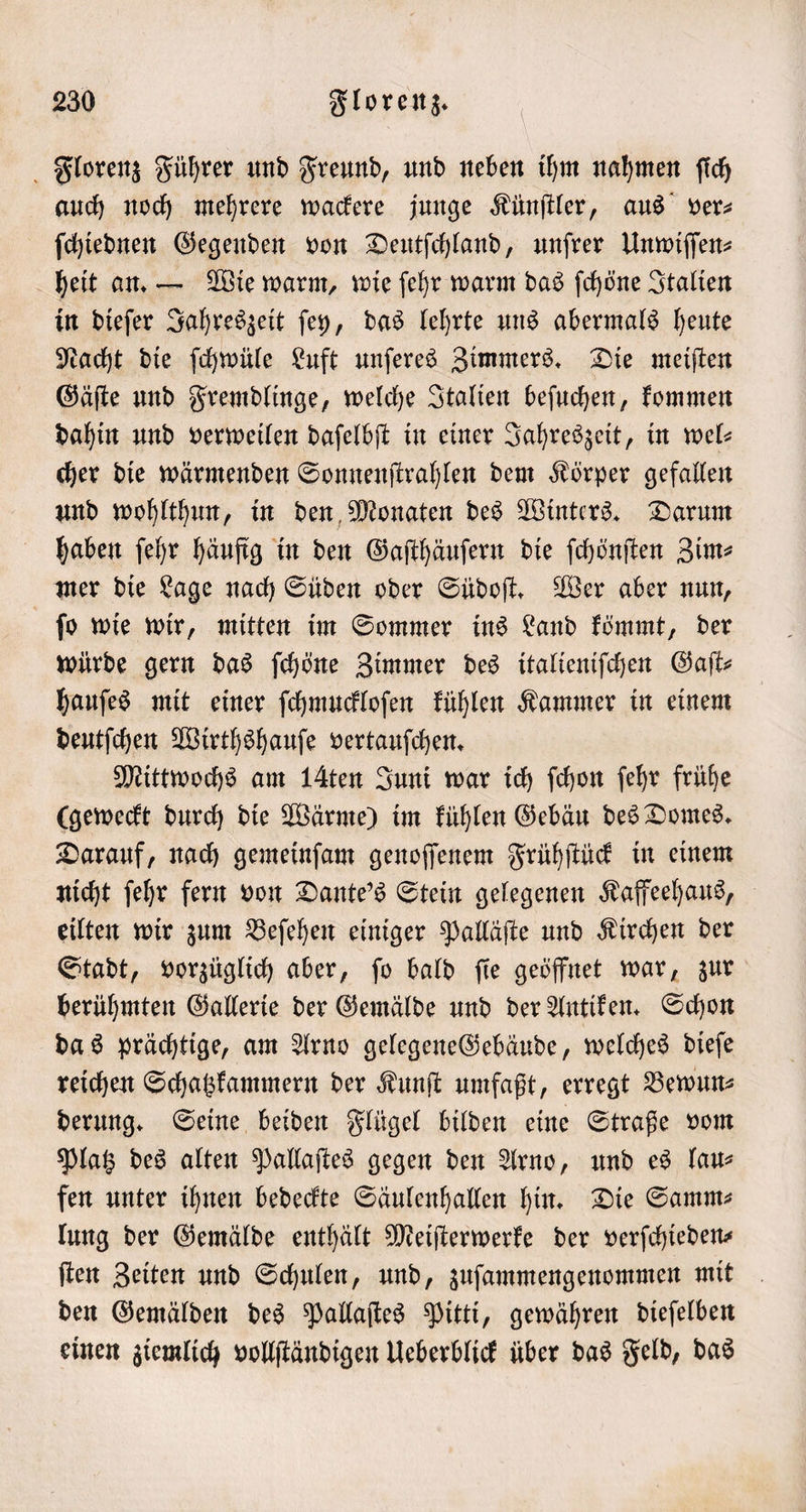 Florenz Führer und Freund, und neben ihm nahmen ſich auch noch mehrere wackere junge Künſtler, aus ver— ſchiednen Gegenden von Deutſchland, unſrer Unwiſſen⸗ heit an. — Wie warm, wie ſehr warm das ſchöne Italien in dieſer Jahreszeit ſey, das lehrte uns abermals heute Nacht die ſchwüle Luft unſeres Zimmers. Die meiſten Gäſte und Fremdlinge, welche Italien beſuchen, kommen dahin und verweilen daſelbſt in einer Jahreszeit, in wel— cher die wärmenden Sonnenſtrahlen dem Körper gefallen und wohlthun, in den Monaten des Winters. Darum haben ſehr häufig in den Gaſthäuſern die ſchönſten Zim⸗ mer die Lage nach Süden oder Südoſt. Wer aber nun, ſo wie wir, mitten im Sommer ins Land kömmt, der würde gern das ſchöne Zimmer des italieniſchen Gaſt⸗ hauſes mit einer ſchmuckloſen kühlen Kammer in einem deutſchen Wirthshauſe vertauſchen. Mittwochs am 1Aten Juni war ich fchon ſehr frühe (geweckt durch die Wärme) im kühlen Gebäu des Domes. Darauf, nach gemeinſam genoſſenem Frühſtück in einem nicht ſehr fern von Dante's Stein gelegenen Kaffeehaus, eilten wir zum Beſehen einiger Palläſte und Kirchen der Stadt, vorzüglich aber, ſo bald ſie geöffnet war, zur berühmten Gallerie der Gemälde und der Antiken. Schon das prächtige, am Arno gelegene Gebäude, welches dieſe reichen Schatzkammern der Kunſt umfaßt, erregt Bewun⸗ derung. Seine beiden Flügel bilden eine Straße vom Platz des alten Pallaſtes gegen den Arno, und es lau— fen unter ihnen bedeckte Säulenhallen hin. Die Samm⸗ lung der Gemälde enthält Meiſterwerke der verſchieden— ſten Zeiten und Schulen, und, zuſammengenommen mit den Gemälden des Pallaſtes Pitti, gewähren dieſelben einen ziemlich vollſtändigen Ueberblick über das Feld, das