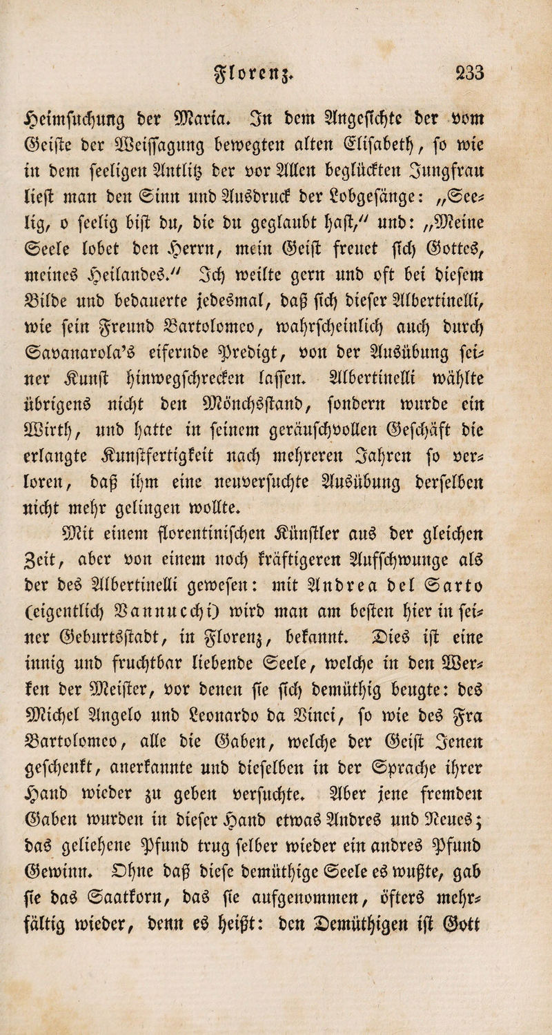 Heimſuchung der Maria. In dem Angefichte der vom Geiſte der Weiſſagung bewegten alten Eliſabeth, ſo wie in dem ſeeligen Antlitz der vor Allen beglückten Jungfrau lieſt man den Sinn und Ausdruck der Lobgeſänge: „See— lig, o ſeelig biſt du, die du geglaubt haſt,“ und: „Meine Seele lobet den Herrn, mein Geiſt freuet ſich Gottes, meines Heilandes.“ Ich weilte gern und oft bei dieſem Bilde und bedauerte jedesmal, daß ſich dieſer Albertinelli, wie ſein Freund Bartolomeo, wahrſcheinlich auch durch Savanarola's eifernde Predigt, von der Ausübung ſei⸗ ner Kunſt hinwegſchrecken laſſen. Albertinelli wählte übrigens nicht den Mönchsſtand, ſondern wurde ein Wirth, und hatte in ſeinem geräuſchvollen Geſchäft die erlangte Kunſtfertigkeit nach mehreren Jahren fo ver— loren, daß ihm eine neuverſuchte Ausübung derſelben nicht mehr gelingen wollte. Mit einem florentiniſchen Künſtler aus der gleichen Zeit, aber von einem noch kräftigeren Aufſchwunge als der des Albertinelli geweſen: mit Andrea del Sarto (eigentlich Vannucchi) wird man am beſten hier in ſei⸗ ner Geburtsſtadt, in Florenz, bekannt. Dies iſt eine innig und fruchtbar liebende Seele, welche in den Wer— ken der Meiſter, vor denen ſie ſich demüthig beugte: des Michel Angelo und Leonardo da Vinei, ſo wie des Fra Bartolomeo, alle die Gaben, welche der Geiſt Jenen geſchenkt, anerkannte und dieſelben in der Sprache ihrer Hand wieder zu geben verſuchte. Aber jene fremden Gaben wurden in dieſer Hand etwas Andres und Neues; das geliehene Pfund trug ſelber wieder ein andres Pfund Gewinn. Ohne daß dieſe demüthige Seele es wußte, gab ſie das Saatkorn, das ſie aufgenommen, öfters mehr— fältig wieder, denn es heißt: den Demüthigen iſt Gott