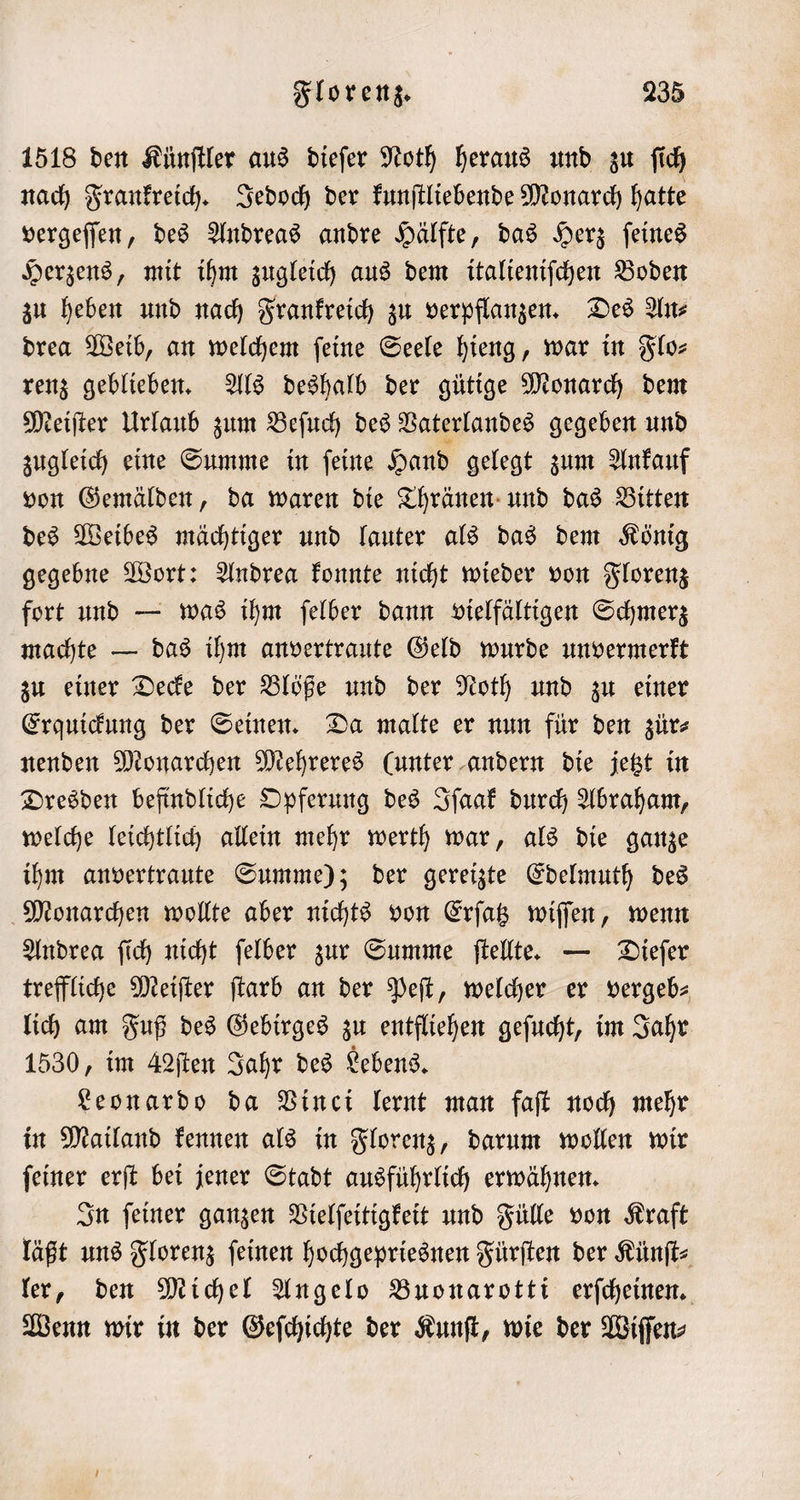 1518 den Künſtler aus dieſer Noth heraus und zu ſich nach Frankreich. Jedoch der kunſtliebende Monarch hatte vergeſſen, des Andreas andre Hälfte, das Herz ſeines Herzens, mit ihm zugleich aus dem italieniſchen Boden zu heben und nach Frankreich zu verpflanzen. Des An⸗ drea Weib, an welchem ſeine Seele hieng, war in Flo— renz geblieben. Als deshalb der gütige Monarch dem Meiſter Urlaub zum Beſuch des Vaterlandes gegeben und zugleich eine Summe in ſeine Hand gelegt zum Ankauf von Gemälden, da waren die Thränen und das Bitten des Weibes mächtiger und lauter als das dem König gegebne Wort: Andrea konnte nicht wieder von Florenz fort und — was ihm ſelber dann vielfältigen Schmerz machte — das ihm anvertraute Geld wurde unvermerkt zu einer Decke der Blöße und der Noth und zu einer Erquickung der Seinen. Da malte er nun für den zür⸗ nenden Monarchen Mehreres (unter andern die jetzt in Dresden befindliche Opferung des Iſaak durch Abraham, welche leichtlich allein mehr werth war, als die ganze ihm anvertraute Summe); der gereizte Edelmuth des Monarchen wollte aber nichts von Erſatz wiſſen, wenn Andrea ſich nicht ſelber zur Summe ſtellte. — Dieſer treffliche Meiſter ſtarb an der Peſt, welcher er vergeb— lich am Fuß des Gebirges zu entfliehen geſucht, im Jahr 1530, im 42ſten Jahr des Lebens. Leonardo da Vinci lernt man faſt noch mehr in Mailand kennen als in Florenz, darum wollen wir ſeiner erſt bei jener Stadt ausführlich erwähnen. In ſeiner ganzen Vielſeitigkeit und Fülle von Kraft läßt uns Florenz ſeinen hochgepriesnen Fürſten der Künſt⸗ ler, den Michel Angelo Buonarotti erſcheinen. Wenn wir in der Geſchichte der Kunſt, wie der Wiſſen⸗