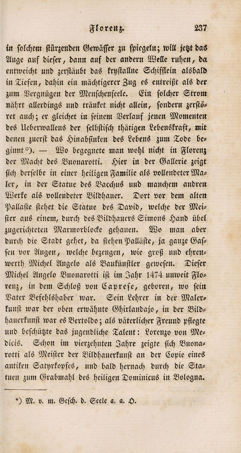 Auge auf dieſer, dann auf der andern Welle ruhen, da entweicht und zerſtäubt das kryſtallne Schifflein alsbald in Tiefen, dahin ein mächtigerer Zug es entreißt als der zum Vergnügen der Menſchenſeele. Ein ſolcher Strom nährt allerdings und tränket nicht allein, ſondern zerſtö⸗ ret auch; er gleichet in ſeinem Verlauf jenen Momenten des Ueberwallens der ſelbſtiſch thätigen Lebenskraft, mit denen zuerſt das Hinabſinken des Lebens zum Tode be— ginnt“). — Wo begegnete man wohl nicht in Florenz der Macht des Buonarotti. Hier in der Gallerie zeigt ſich derſelbe in einer heiligen Familie als vollendeter Ma⸗ ler, in der Statue des Bacchus und manchem andren Werke als vollendeter Bildhauer. Dort vor dem alten Pallaſte ſtehet die Statue des David, welche der Mei⸗ ſter aus einem, durch des Bildhauers Simons Hand übel zugerichteten Marmorblocke gehauen. Wo man aber durch die Stadt gehet, da ſtehen Palläſte, ja ganze Gaſ⸗ fen vor Augen, welche bezeugen, wie groß und ehreit werth Michel Angelo als Baukünſtler geweſen. Dieſer Michel Angelo Buonarotti iſt im Jahr 1474 unweit Flo⸗ renz, in dem Schloß von Capreſe, geboren, wo ſein Vater Befehlshaber war. Sein Lehrer in der Maler⸗ kunſt war der oben erwähnte Ghirlandajo, in der Bild— hauerkunſt war es Bertoldo; als väterlicher Freund pflegte und beſchützte das jugendliche Talent: Lorenzo von Me⸗ dicis. Schon im vierzehnten Jahre zeigte ſich Buona⸗ rotti als Meiſter der Bildhauerkunſt an der Copie eines antiken Satyrkopfes, und bald hernach durch die Sta⸗ tuen zum Grabmahl des heiligen Dominicus in Bologna.