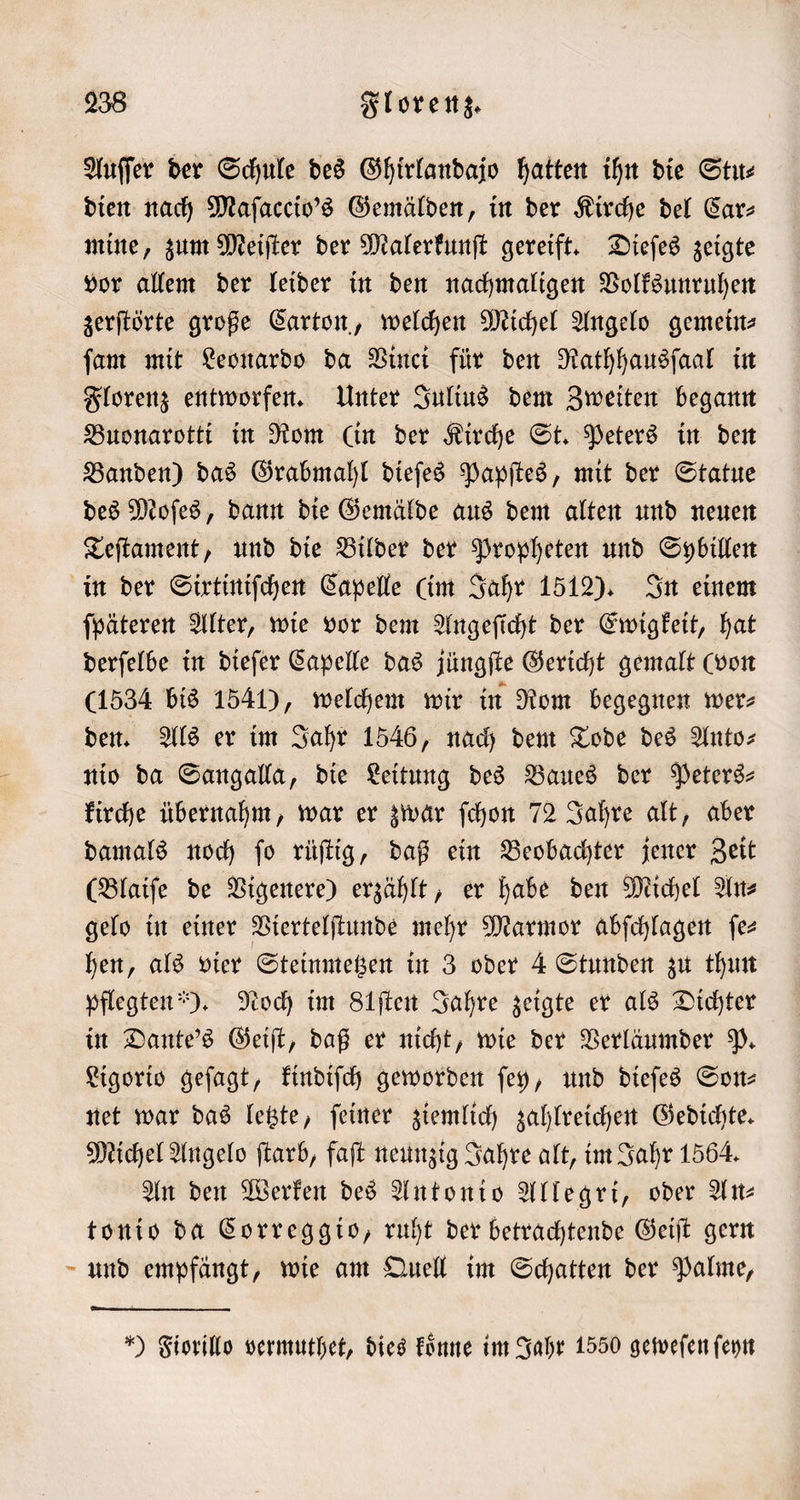 Auſſer der Schule des Ghirlandajo hatten ihn die Stu⸗ dien nach Maſaccio's Gemälden, in der Kirche del Car⸗ mine, zum Meiſter der Malerkunſt gereift. Dieſes zeigte vor allem der leider in den nachmaligen Volksunruhen zerſtörte große Carton, welchen Michel Angelo gemein— ſam mit Leonardo da Vinci für den Rathhausſaal in Florenz entworfen. Unter Julius dem Zweiten begann Buonarotti in Rom (in der Kirche St. Peters in den Banden) das Grabmahl dieſes Papſtes, mit der Statue des Moſes, dann die Gemälde aus dem alten und neuen Teſtament, und die Bilder der Propheten und Sybillen in der Sirtiniſchen Capelle (im Jahr 1512). In einem ſpäteren Alter, wie vor dem Angeſicht der Ewigkeit, hat derſelbe in dieſer Capelle das jüngſte Gericht gemalt (von (1534 bis 1541), welchem wir in Rom begegnen wer- den. Als er im Jahr 1546, nach dem Tode des Anto— nio da Sangalla, die Leitung des Baues der Peters— kirche übernahm, war er zwar ſchon 72 Jahre alt, aber damals noch ſo rüſtig, daß ein Beobachter jener Zeit (Blaiſe de Vigenere) erzählt, er habe den Michel An⸗ gelo in einer Viertelſtunde mehr Marmor abſchlagen fe hen, als vier Steinmetzen in 3 oder 4 Stunden zu thun pflegten). Noch im Stſten Jahre zeigte er als Dichter in Dante's Geiſt, daß er nicht, wie der Verläumder P. Ligorio geſagt, kindiſch geworden ſey, und dieſes Son— net war das letzte, ſeiner ziemlich zahlreichen Gedichte. Michel Angelo ſtarb, faſt neunzig Jahre alt, im Jahr 1564. An den Werken des Antonio Allegri, oder Alt tonio da Correggio, ruht der betrachtende Geiſt gern und empfängt, wie am Quell im Schatten der Palme, ) Fiorillo vermuthet, dies koͤnne im Jahr 1550 geweſen ſeyn