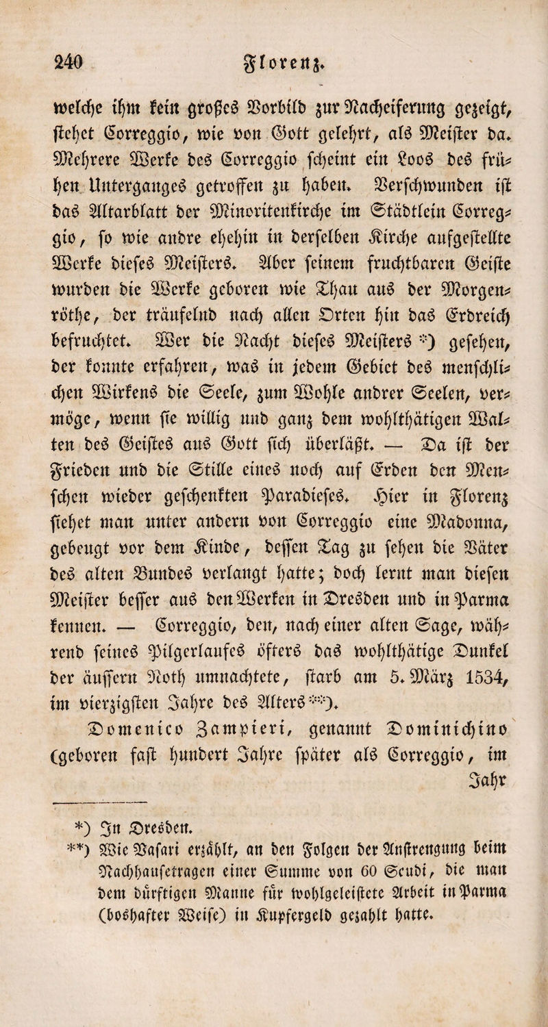 welche ihm kein großes Vorbild zur Nacheiferung gezeigt, ſtehet Correggio, wie von Gott gelehrt, als Meiſter da. Mehrere Werke des Correggio ſcheint ein Loos des frü— hen Unterganges getroffen zu haben. Verſchwunden iſt das Altarblatt der Minoritenkirche im Städtlein Correg— gio, ſo wie andre ehehin in derſelben Kirche aufgeſtellte Werke dieſes Meiſters. Aber ſeinem fruchtbaren Geiſte wurden die Werke geboren wie Thau aus der Morgenz röthe, der träufelnd nach allen Orten hin das Erdreich befruchtet. Wer die Nacht dieſes Meiſters *) geſehen, der konnte erfahren, was in jedem Gebiet des menſchli— chen Wirkens die Seele, zum Wohle andrer Seelen, ver— möge, wenn fie willig und ganz dem wohlthätigen Walz ten des Geiſtes aus Gott ſich überläßt. — Da iſt der Frieden und die Stille eines noch auf Erden den Men— ſchen wieder geſchenkten Paradieſes. Hier in Florenz ſiehet man unter andern von Correggio eine Madonna, gebeugt vor dem Kinde, deſſen Tag zu ſehen die Väter des alten Bundes verlangt hatte; doch lernt man dieſen Meiſter beſſer aus den Werken in Dresden und in Parma kennen. — Correggio, den, nach einer alten Sage, wäh— rend ſeines Pilgerlaufes öfters das wohlthätige Dunkel der äuſſern Noth umnachtete, ſtarb am 5. März 1534, im vierzigſten Jahre des Alters ). Domenico Zampieri, genannt Dominichino (geboren faſt hundert Jahre ſpäter als Correggio, im Jahr ) In Dresden. Fr) Wie Vaſari erzaͤhlt, an den Folgen der Anſtrengung beim Nachhauſetragen einer Summe von 60 Seudi, die man dem duͤrftigen Manne fuͤr wohlgeleiſtete Arbeit in Parma (boshafter Weiſe) in Kupfergeld gezahlt hatte.