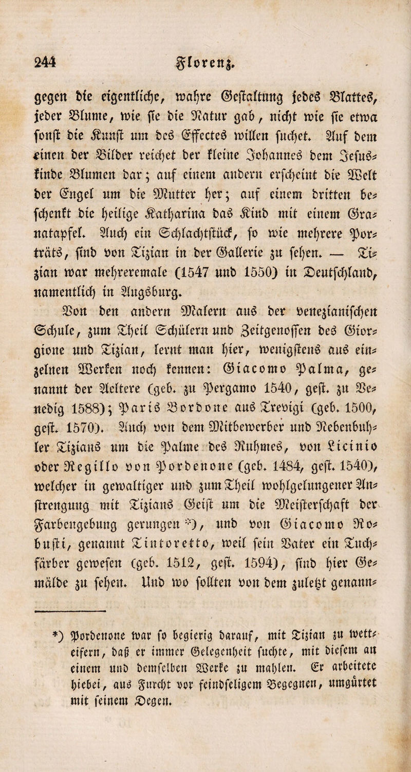 jeder Blume, wie ſie die Natur gab, nicht wie ſie etwa ſonſt die Kunſt um des Effectes willen ſuchet. Auf dem einen der Bilder reichet der kleine Johannes dem Jeſus— kinde Blumen dar; auf einem andern erſcheint die Welt der Engel um die Mutter her; auf einem dritten be⸗ ſchenkt die heilige Katharina das Kind mit einem Gra— natapfel. Auch ein Schlachtſtück, fo wie mehrere Por- träts, ſind von Tizian in der Gallerie zu ſehen. — Ti⸗ zian war mehreremale (1547 und 1550) in . namentlich in Augsburg. Von den andern Malern aus der venezianischen Schule, zum Theil Schülern und Zeitgenoſſen des Gior— gione und Tizian, lernt man hier, wenigſtens aus ein⸗ zelnen Werken noch kennen: Giacomo Palma, ge nannt der Aeltere (geb. zu Pergamo 1540, geſt. zu Ve⸗ nedig 1588); Paris Bordone aus Trevigi (geb. 1500, geſt. 1570). Auch von dem Mitbewerber und Nebenbuh— ler Tiziaus um die Palme des Ruhmes, von Licinio welcher in gewaltiger und zum Theil wohlgelungener Anz Farbengebung gerungen), und von Giacomo Ro⸗ buſti, genannt Tintoretto, weil fein Vater ein Tuch⸗ färber geweſen (geb. 1512, geſt. 1594), ſind hier Ge— mälde zu ſehen. Und wo ſollten von dem zuletzt genann⸗ eifern, daß er immer Gelegenheit ſuchte, mit dieſem an einem und demſelben Werke zu mahlen. Er arbeitete hiebei, aus Furcht vor feindſeligem Begegnen, umguͤrtet mit ſeinem Degen.