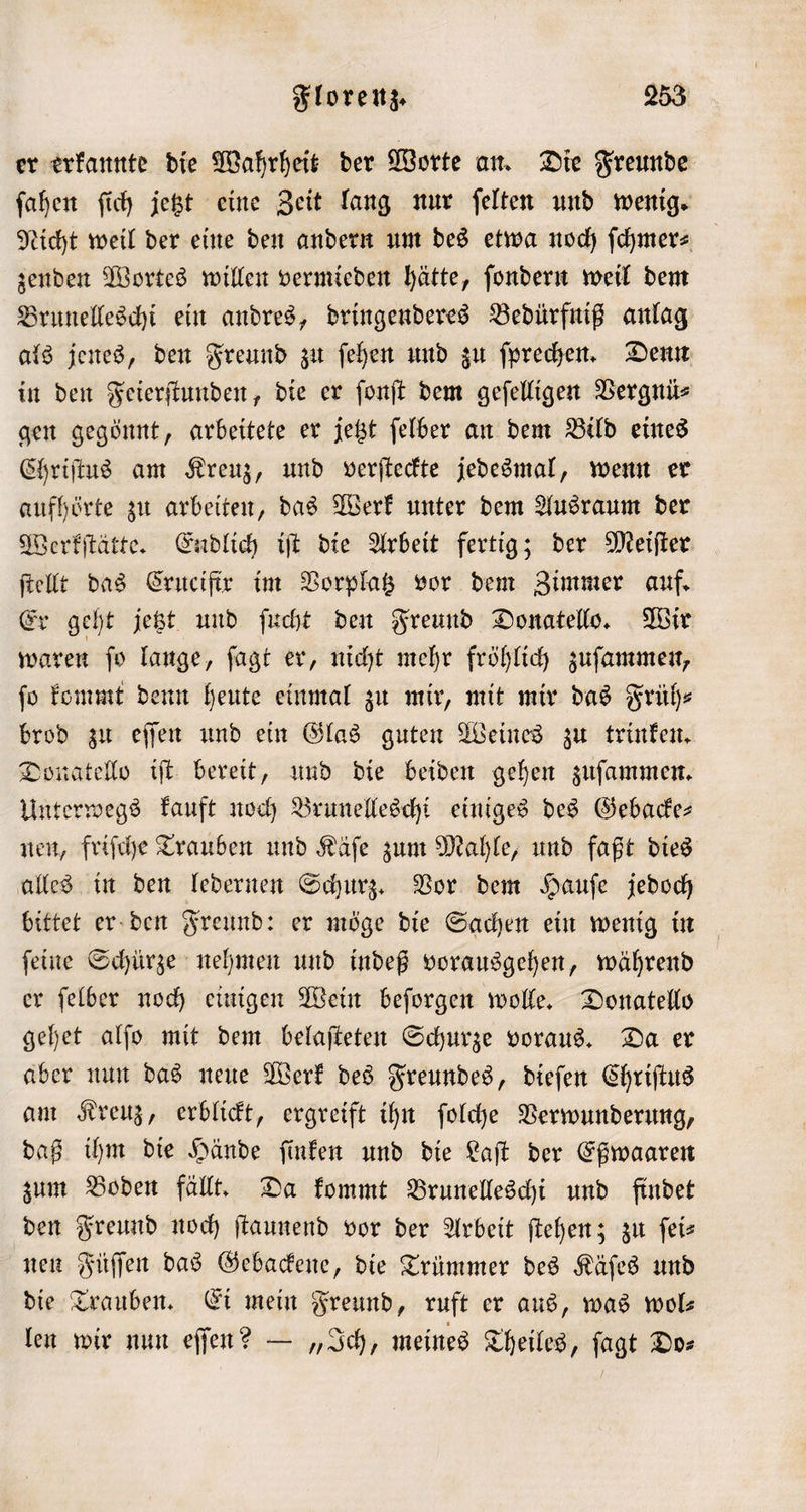 er erkannte die Wahrheit der Worte an. Die Freunde ſahen ſich jetzt eine Zeit lang nur ſelten und wenig. Nicht weil der eine den andern um des etwa noch ſchmer⸗ zenden Wortes willen vermieden hätte, ſondern weil dem Brunelleschi ein andres, dringenderes Bedürfniß anlag als jenes, den Freund zu ſehen und zu ſprechen. Denn in den Feierſtunden, die er ſonſt dem geſelligen Vergnü— gen gegönnt, arbeitete er jetzt ſelber an dem Bild eines Chriſtus am Kreuz, und verſteckte jedesmal, wenn er aufhörte zu arbeiten, das Werk unter dem Ausraum der Werkſtätte. Endlich iſt die Arbeit fertig; der Meiſter ſtellt das Crucifir im Vorplatz vor dem Zimmer auf. Er geht jetzt und ſucht den Freund Donatello. Wir waren ſo lange, ſagt er, nicht mehr fröhlich zuſammen, ſo kommt denn heute einmal zu mir, mit mir das Früh⸗ brod zu eſſen und ein Glas guten Weines zu trinken. Donatello iſt bereit, und die beiden gehen zuſammen. Unterwegs kauft noch Brunelleschi einiges des Gebacke— nen, friſche Trauben und Käſe zum Mahle, und faßt dies alles in den ledernen Schurz. Vor dem Hauſe jedoch bittet er den Freund: er möge die Sachen ein wenig in ſeine Schürze nehmen und indeß vorausgehen, während er ſelber noch einigen Wein beſorgen wolle. Donatello gehet alſo mit dem belaſteten Schurze voraus. Da er aber nun das neue Werk des Freundes, dieſen Chriſtus am Kreuz, erblickt, ergreift ihn ſolche Verwunderung, daß ihm die Hände ſinken und die Laſt der Eßwaaren zum Boden fällt. Da kommt Brunelleschi und findet den Freund noch ſtaunend vor der Arbeit ſtehen; zu ſei— nen Füſſen das Gebackene, die Trümmer des Käſes und die Trauben. Ei mein Freund, ruft er aus, was wol— len wir nun eſſen? — „Ich, meines Theiles, ſagt Do⸗