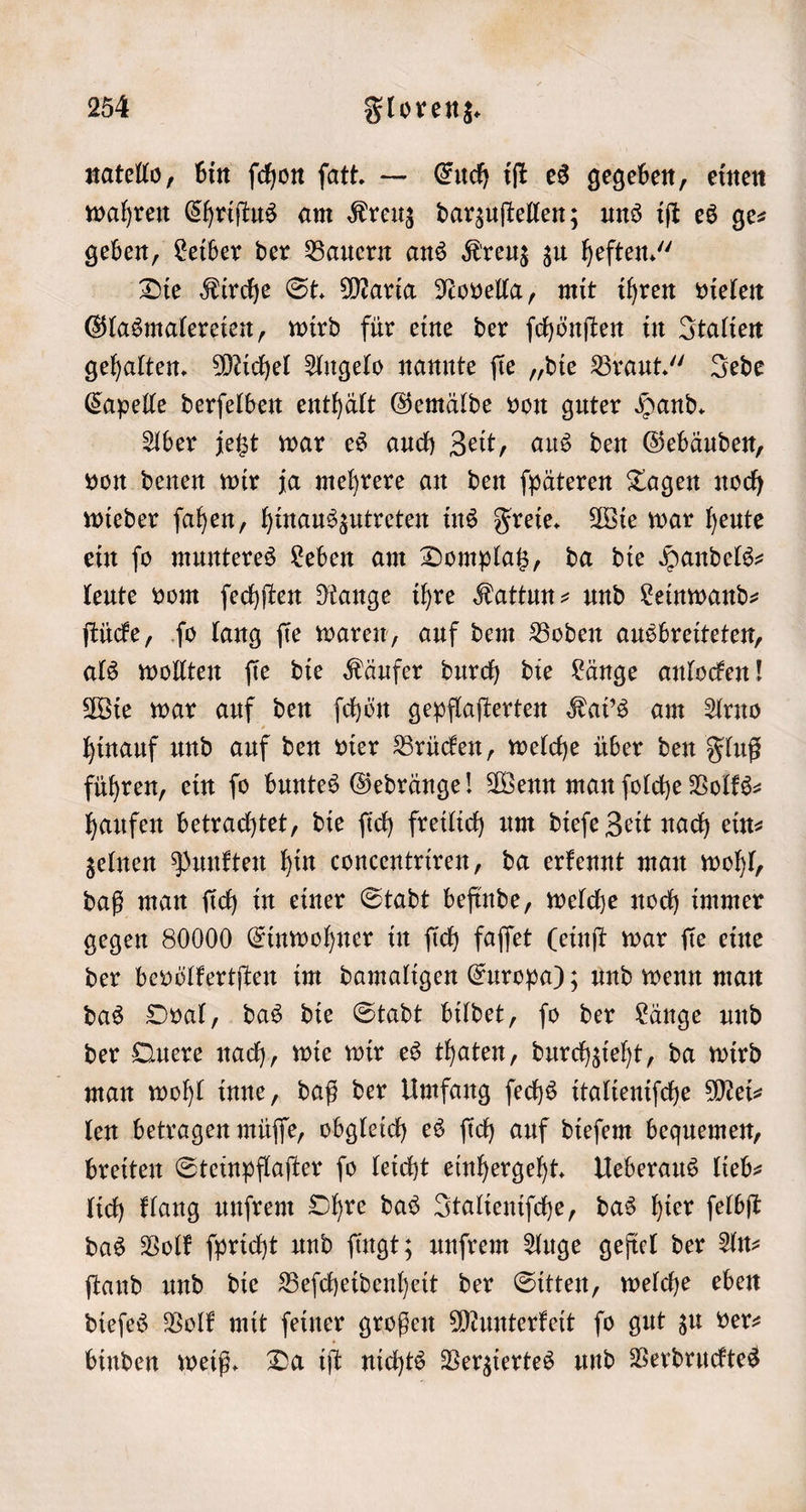 natello, bin ſchon ſatt. — Euch iſt es gegeben, einen wahren Chriſtus am Kreuz darzuſtellen; uns iſt es ge— geben, Leiber der Bauern ans Kreuz zu heften.“ Die Kirche St. Maria Novella, mit ihren vielen Glasmalereien, wird für eine der ſchönſten in Italien gehalten. Michel Angelo nannte ſie „die Braut.“ Jede Capelle derſelben enthält Gemälde von guter Hand. Aber jetzt war es auch Zeit, aus den Gebäuden, von denen wir ja mehrere an den ſpäteren Tagen noch wieder ſahen, hinauszutreten ins Freie. Wie war heute ein ſo munteres Leben am Domplatz, da die Handels— leute vom ſechſten Range ihre Kattun- und Leinwand⸗ ſtücke, ſo lang ſie waren, auf dem Boden ausbreiteten, als wollten ſie die Käufer durch die Länge anlocken! Wie war auf den ſchön gepflaſterten Kai's am Arno hinauf und auf den vier Brücken, welche über den Fluß führen, ein fo buntes Gedränge! Wenn man ſolche Volks⸗ haufen betrachtet, die ſich freilich um dieſe Zeit nach ein⸗ zelnen Punkten hin concentriren, da erkennt man wohl, daß man ſich in einer Stadt befinde, welche noch immer gegen 80000 Einwohner in ſich faſſet (einſt war fie eine der bevölkertſten im damaligen Europa); und wenn man das Oval, das die Stadt bildet, ſo der Länge und der Quere nach, wie wir es thaten, durchzieht, da wird man wohl inne, daß der Umfang ſechs italieniſche Mei- len betragen müſſe, obgleich es ſich auf dieſem bequemen, breiten Steinpflaſter ſo leicht einhergeht. Ueberaus lieb— lich klang unſrem Ohre das Italieniſche, das hier ſelbſt das Volk ſpricht und ſingt; unſrem Auge geſiel der An— ſtand und die Beſcheidenheit der Sitten, welche eben dieſes Volk mit feiner großen Munterkeit fo gut zu ver⸗ binden weiß. Da iſt nichts Verziertes und Verdrucktes