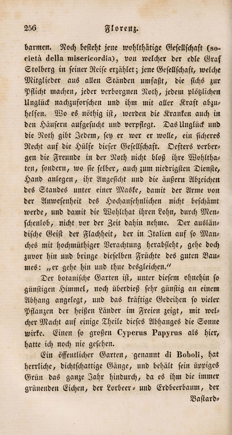 barmen. Noch beſteht jene wohlthätige Geſellſchaft (so- eietä della misericordia), von welcher der edle Graf Stolberg in ſeiner Reiſe erzählet; jene Geſellſchaft, welche Mitglieder aus allen Ständen umfaßt, die ſichs zur Pflicht machen, jeder verborgnen Noth, jedem plötzlichen Unglück nachzuforſchen und ihm mit aller Kraft abzu⸗ helfen. Wo es nöthig iſt, werden die Kranken auch in den Häuſern aufgeſucht und verpflegt. Das Unglück und die Noth gibt Jedem, ſey er wer er wolle, ein ſicheres Recht auf die Hülfe dieſer Geſellſchaft. Oefters verber— gen die Freunde in der Noth nicht bloß ihre Wohltha⸗ ten, ſondern, wo ſie ſelber, auch zum niedrigſten Dienſte, Hand anlegen, ihr Angeſicht und die äußern Abzeichen des Standes unter einer Maske, damit der Arme von der Anweſenheit des Hochanſehnlichen nicht beſchämt werde, und damit die Wohlthat ihren Lohn, durch Men⸗ ſchenlob, nicht vor der Zeit dahin nehme. Der auslän⸗ diſche Geiſt der Flachheit, der in Italien auf ſo Man⸗ ches mit hochmüthiger Verachtung herabſieht, gehe doch zuvor hin und bringe dieſelben Früchte des guten Bau⸗ mes: „er gehe hin und thue desgleichen.“ Der botaniſche Garten iſt, unter dieſem 19 ſo günſtigen Himmel, noch überdieß ſehr günſtig an einem Abhang angelegt, und das kräftige Gedeihen ſo vieler Pflanzen der heißen Länder im Freien zeigt, mit wel cher Macht auf einige Theile dieſes Abhanges die Sonne wirke. Einen ſo großen Cyperus Papyrus als hier, hatte ich noch nie geſehen. Ein öffentlicher Garten, genannt di Boboli, hat herrliche, dichtſchattige Gänge, und behält ſein üppiges Grün das ganze Jahr hindurch, da es ihm die immer grünenden Eichen, der Lorbeer- und Erdbeerbaum, der Baſtard⸗