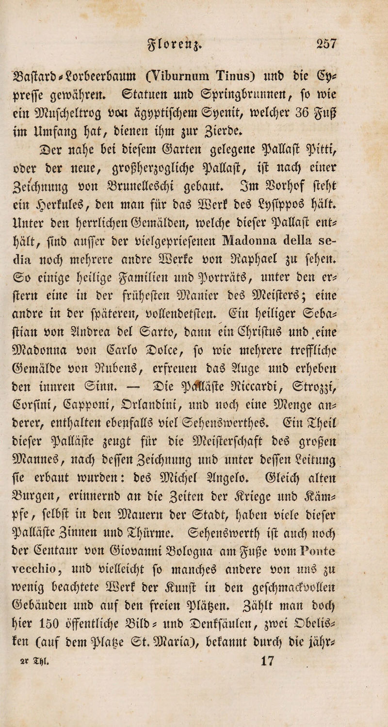 Baſtard⸗Lorbeerbaum (Viburnum Tinus) und die Cy⸗ preſſe gewähren. Statuen und Springbrunnen, ſo wie ein Muſcheltrog von ägyptiſchem Syenit, welcher 36 Fuß im Umfang hat, dienen ihm zur Zierde. Der nahe bei dieſem Garten gelegene Pallaſt Pitti, oder der neue, großherzogliche Pallaſt, iſt nach einer Zeichnung von Brunelleschi gebaut. Im Vorhof ſteht ein Herkules, den man für das Werk des Lyfippos hält. Unter den herrlichen Gemälden, welche dieſer Pallaſt ent- hält, ſind auſſer der vielgeprieſenen Madonna della se- dia noch mehrere andre Werke von Raphael zu ſehen. So einige heilige Familien und Porträts, unter den er⸗ ſtern eine in der früheſten Manier des Meiſters; eine andre in der ſpäteren, vollendetſten. Ein heiliger Seba⸗ ſtian von Andrea del Sarto, dann ein Chriſtus und eine Madonna von Carlo Dolce, ſo wie mehrere treffliche Gemälde von Rubens, erfreuen das Auge und erheben den innren Sinn. — Die Palläſte Riccardi, Strozzi, Corſini, Capponi, Orlandini, und noch eine Menge ans derer, enthalten ebenfalls viel Sehenswerthes. Ein Theil dieſer Palläſte zeugt für die Meiſterſchaft des großen Mannes, nach deſſen Zeichnung und unter deſſen Leitung ſie erbaut wurden: des Michel Angelo. Gleich alten Burgen, erinnernd an die Zeiten der Kriege und Käm— pfe, ſelbſt in den Mauern der Stadt, haben viele dieſer Palläſte Zinnen und Thürme. Sehenswerth iſt auch noch der Centaur von Giovanni Bologna am Fuße vom Ponte vecchio, und vielleicht ſo manches andere von uns zu wenig beachtete Werk der Kunſt in den geſchmackvollen Gebäuden und auf den freien Plätzen. Zählt man doch hier 150 öffentliche Bild- und Denkſäulen, zwei Obelis— ken (auf dem Platze St. Maria), bekannt durch die jähr⸗ zr Thl. i 5