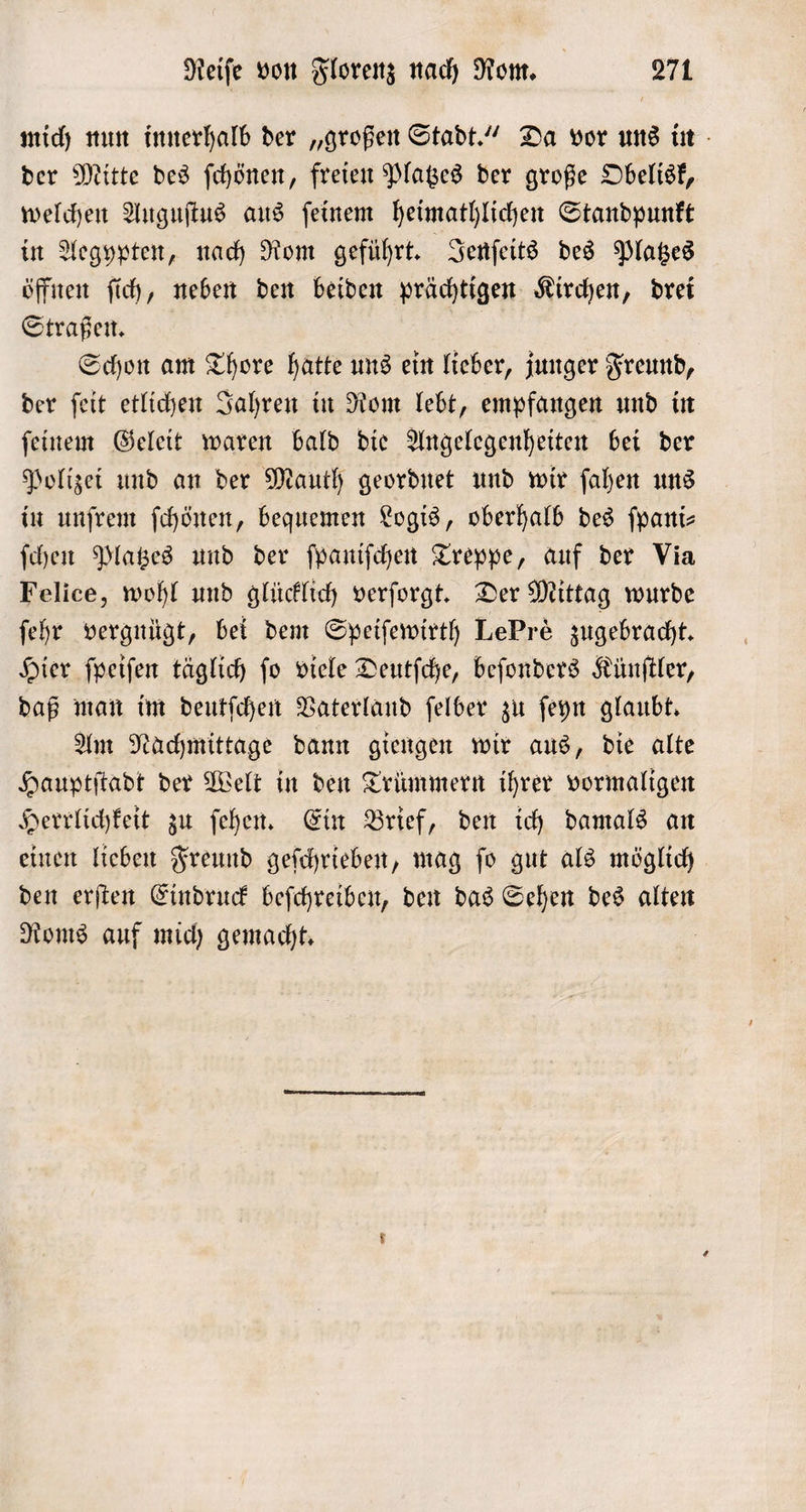 mich nun innerhalb der „großen Stadt.“ Da vor uns in der Mitte des ſchönen, freien Platzes der große Obelisk, welchen Auguſtus aus ſeinem heimathlichen Standpunkt in Aegypten, nach Rom geführt. Jenſeits des Platzes öffnen ſich, neben den beiden prächtigen Kirchen, drei Straßen. Schon am Thore hatte uns ein lieber, junger Freund, der ſeit etlichen Jahren in Rom lebt, empfangen und in ſeinem Geleit waren bald die Angelegenheiten bei der Polizei und an der Mauth geordnet und wir ſahen uns in unſrem ſchönen, bequemen Logis, oberhalb des ſpani— ſchen Platzes und der ſpaniſchen Treppe, auf der Via Felice, wohl und glücklich verſorgt. Der Mittag wurde ſehr vergnügt, bei dem Speiſewirth LePrè zugebracht. Hier ſpeiſen täglich ſo viele Deutſche, beſonders Künſtler, daß man im deutſchen Vaterland ſelber zu ſeyn glaubt. Am Nachmittage dann giengen wir aus, die alte Hauptſtadt der Welt in den Trümmern ihrer vormaligen Herrlichkeit zu ſehen. Ein Brief, den ich damals an einen lieben Freund geſchrieben, mag ſo gut als möglich den erſten Eindruck beſchreiben, den das Sehen des alten Roms auf mich gemacht. |