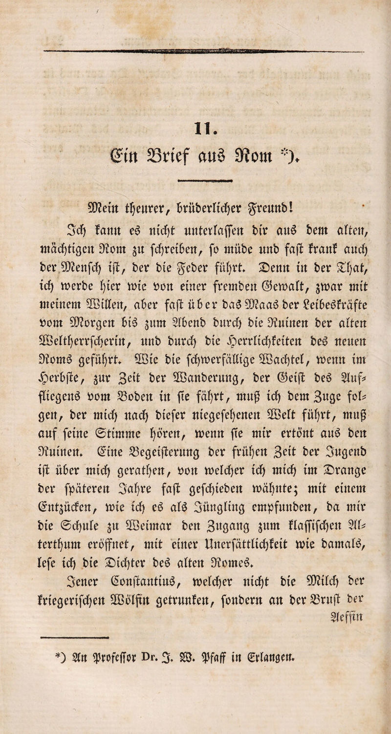 Mein theurer, brüderlicher Freund! Ich kann es nicht unterlaſſen dir aus dem alten, mächtigen Rom zu ſchreiben, ſo müde und faſt krank auch der Menſch iſt, der die Feder führt. Denn in der That, ich werde hier wie von einer fremden Gewalt, zwar mit meinem Willen, aber faſt über das Maas der Leibeskräfte vom Morgen bis zum Abend durch die Ruinen der alten Weltherrſcherin, und durch die Herrlichkeiten des neuen Roms geführt. Wie die ſchwerfällige Wachtel, wenn im Herbſte, zur Zeit der Wanderung, der Geiſt des Auf— fliegens vom Boden in ſie fährt, muß ich dem Zuge fol- gen, der mich nach dieſer niegeſehenen Welt führt, muß auf ſeine Stimme hören, wenn ſie mir ertönt aus den Ruinen. Eine Begeiſterung der frühen Zeit der Jugend iſt über mich gerathen, von welcher ich mich im Drange der ſpäteren Jahre faſt geſchieden wähnte; mit einem Entzücken, wie ich es als Jüngling empfunden, da mir die Schule zu Weimar den Zugang zum klaſſiſchen Al- terthum eröffnet, mit einer Unerſättlichkeit wie damals, leſe ich die Dichter des alten Romes. Jener Conſtantius, welcher nicht die Milch der kriegeriſchen Wölfin getrunken, ſondern an der Bruſt der Aeffin *) An Profeſſor Dr. J. W. Pfaff in Erlangen.