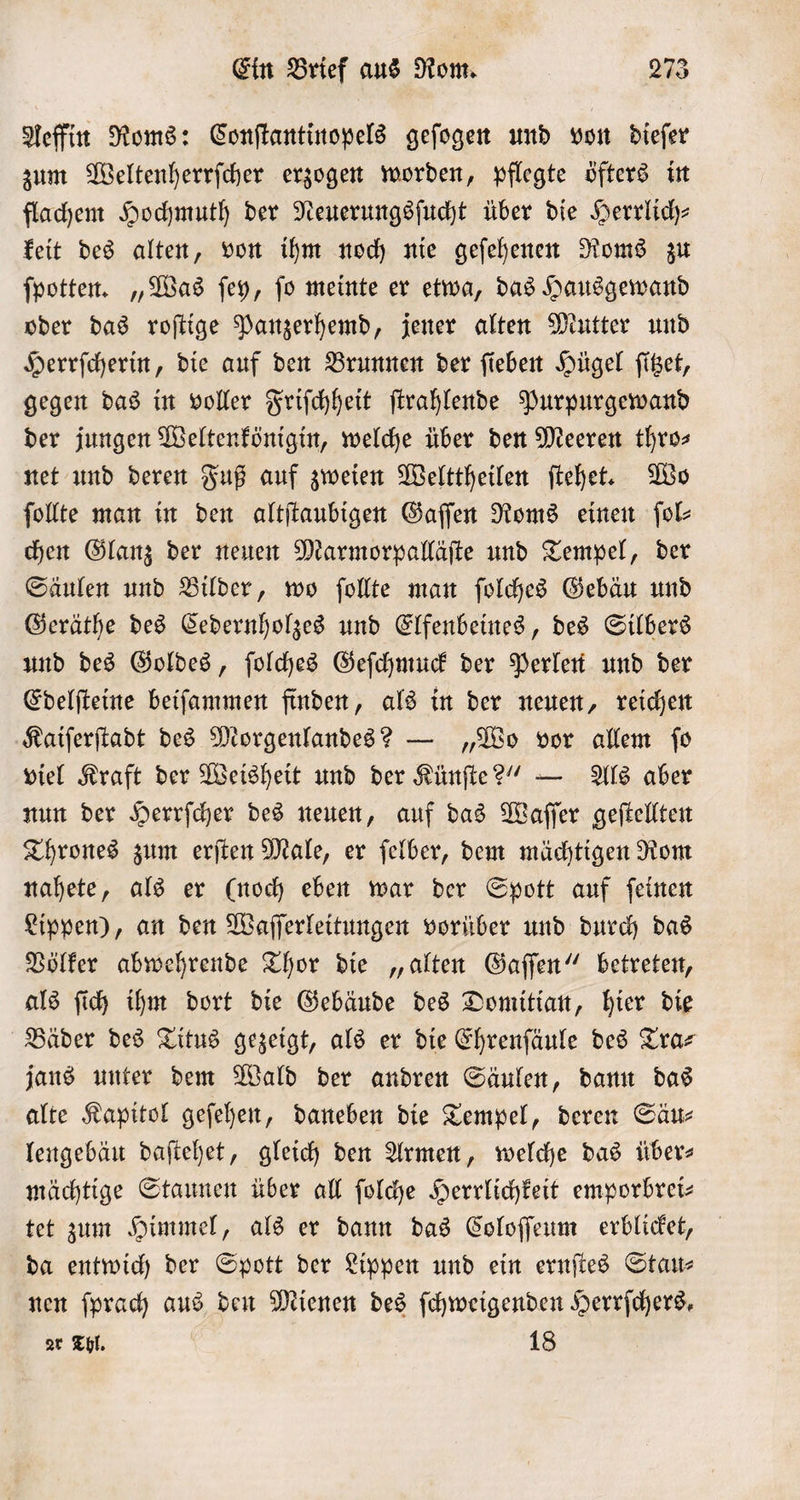 Aeffin Roms: Conſtantinopels geſogen und von dieſer zum Weltenherrſcher erzogen worden, pflegte öfters in flachem Hochmuth der Neuerungsſucht über die Herrlich keit des alten, von ihm noch nie geſehenen Roms zu ſpotten. „Was ſey, ſo meinte er etwa, das Hausgewand oder das roſtige Panzerhemd, jener alten Mutter und Herrſcherin, die auf den Brunnen der ſieben Hügel fißet, gegen das in voller Friſchheit ſtrahlende Purpurgewand der jungen Weltenkönigin, welche über den Meeren thro⸗ net und deren Fuß auf zweien Welttheilen ſtehet. Wo ſollte man in den altſtaubigen Gaſſen Roms einen ſol⸗ chen Glanz der neuen Marmorpalläſte und Tempel, der Säulen und Bilder, wo ſollte man ſolches Gebäu und Geräthe des Cedernholzes und Elfenbeines, des Silbers und des Goldes, ſolches Geſchmuck der Perlen und der Edelſteine beiſammen finden, als in der neuen, reichen Kaiſerſtadt des Morgenlandes? — „Wo vor allem ſo viel Kraft der Weisheit und der Künſte?“ — Als aber nun der Herrſcher des neuen, auf das Waſſer geſtellten Thrones zum erſten Male, er ſelber, dem mächtigen Rom nahete, als er (noch eben war der Spott auf ſeinen Lippen), an den Waſſerleitungen vorüber und durch das Völker abwehrende Thor die „alten Gaſſen“ betreten, als ſich ihm dort die Gebäude des Domitian, hier die Bäder des Titus gezeigt, als er die Ehrenſäule des Tra⸗ jans unter dem Wald der andren Säulen, dann das alte Kapitol geſehen, daneben die Tempel, deren Säu⸗ lengebäu daſtehet, gleich den Armen, welche das über— mächtige Staunen über all ſolche Herrlichkeit emporbrei— tet zum Himmel, als er dann das Coloſſeum erblicket, da entwich der Spott der Lippen und ein ernſtes Stau- nen ſprach aus den Mienen des ſchweigenden Herrfchers, or Thl. 18