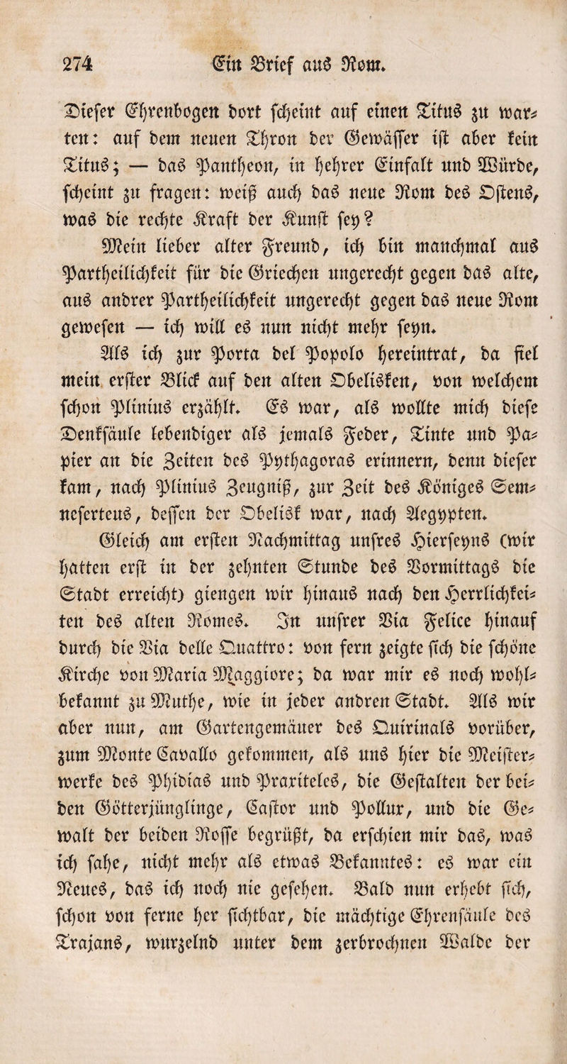 Dieſer Ehrenbogen dort ſcheint auf einen Titus zu war⸗ ten: auf dem neuen Thron der Gewäſſer iſt aber kein Titus; — das Pantheon, in hehrer Einfalt und Würde, ſcheint zu fragen: weiß auch das neue Rom des Oſtens, was die rechte Kraft der Kunſt ſey? Mein lieber alter Freund, ich bin manchmal aus Partheilichkeit für die Griechen ungerecht gegen das alte, aus andrer Partheilichkeit ungerecht gegen das neue Rom geweſen — ich will es nun nicht mehr ſeyn. Als ich zur Porta del Popolo hereintrat, da fiel mein erſter Blick auf den alten Obelisken, von welchem ſchon Plinius erzählt. Es war, als wollte mich dieſe Denkſäule lebendiger als jemals Feder, Tinte und Pa⸗ pier an die Zeiten des Pythagoras erinnern, denn dieſer kam, nach Plinius Zeugniß, zur Zeit des Königes Sem— neſerteus, deſſen der Obelisk war, nach Aegypten. Gleich am erſten Nachmittag unſres Hierſeyns (wir hatten erſt in der zehnten Stunde des Vormittags die Stadt erreicht) giengen wir hinaus nach den Herrlichkei⸗ ten des alten Romes. In unſrer Via Felice hinauf durch die Via delle Quattro: von fern zeigte fich die ſchöͤne Kirche von Maria Maggiore; da war mir es noch wohl— bekannt zu Muthe, wie in jeder andren Stadt. Als wir aber nun, am Gartengemäuer des Quirinals vorüber, zum Monte Cavallo gekommen, als uns hier die Meiſter— werke des Phidias und Praxiteles, die Geſtalten der bei— den Götterjünglinge, Caſtor und Pollux, und die Ge— walt der beiden Roſſe begrüßt, da erſchien mir das, was ich ſahe, nicht mehr als etwas Bekanntes: es war ein Neues, das ich noch nie geſehen. Bald nun erhebt ſich, ſchon von ferne her ſichtbar, die mächtige Ehrenſäule des Trajans, wurzelnd unter dem zerbrochnen Walde der