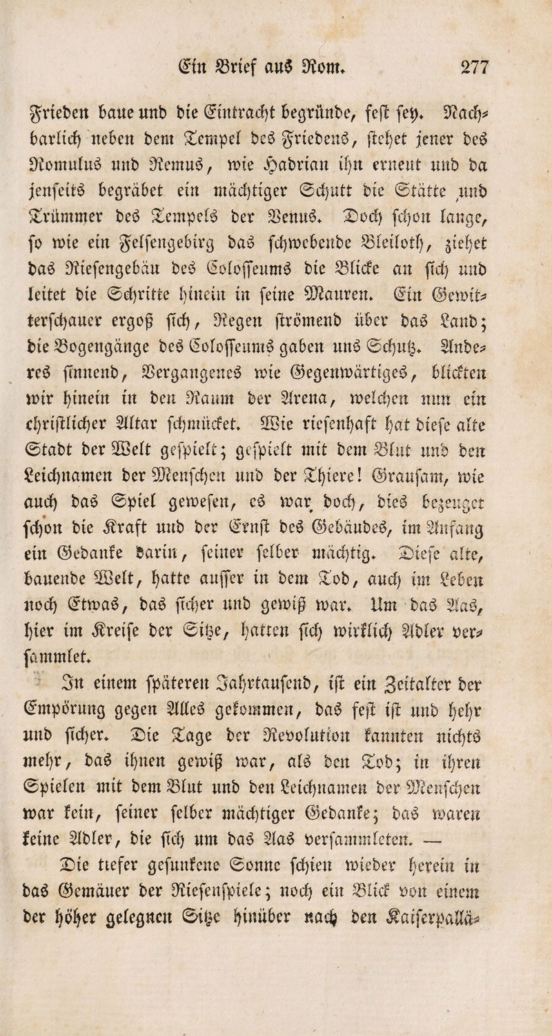 Frieden baue und die Eintracht begründe, feſt ſehy. Nach⸗ barlich neben dem Tempel des Friedens, ſtehet jener des Romulus und Remus, wie Hadrian ihn erneut und da jenſeits begräbet ein mächtiger Schutt die Stätte und Trümmer des Tempels der Venus. Doch ſchon lange, ſo wie ein Felſengebirg das ſchwebende Bleiloth, ziehet das Rieſengebäu des Coloſſeums die Blicke an ſich und leitet die Schritte hinein in ſeine Mauren. Ein Gewit⸗ terſchauer ergoß ſich, Regen ſtrömend über das Land; die Bogengänge des Coloſſeums gaben uns Schutz. Ande⸗ res ſinnend, Vergangenes wie Gegenwärtiges, blickten wir hinein in den Raum der Arena, welchen nun ein ehriftlicher Altar ſchmücket. Wie rieſenhaft hat dieſe alte Stadt der Welt geſpielt; geſpielt mit dem Blut und den Leichnamen der Menſchen und der Thiere! Grauſam, wie auch das Spiel geweſen, es war doch, dies bezeuget ſchon die Kraft und der Ernſt des Gebäudes, im Anfang ein Gedanke darin, ſeiner ſelber mächtig. Dieſe alte, bauende Welt, hatte auſſer in dem Tod, auch im Leben noch Etwas, das ſicher und gewiß war. Um das Aas, hier im Kreiſe der Sitze, ie ſich wirklich Adler vers ſammlet. In einem ſpäteren RER „iſt ein Zeitalter der Empörung gegen Alles gekommen, das feſt iſt und hehr und ſicher. Die Tage der Revolution kannten nichts mehr, das ihnen gewiß war, als den Tod; in ihren Spielen mit dem Blut und den Leichnamen der Menſchen war kein, ſeiner ſelber mächtiger Gedanke; das waren keine Adler, die ſich um das Aas verſammleten. — Die tiefer geſunkene Sonne ſchien wieder herein in das Gemäuer der Rieſenſpiele; noch ein Blick von einem der höher gelegnen Sitze hinüber nach den Kaiſerpallä⸗