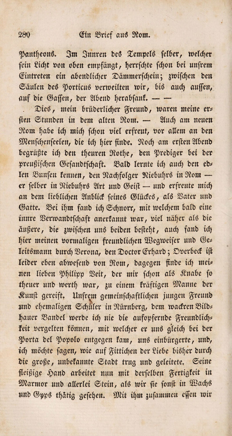 Pantheons. Im Innren des Tempels ſelber, welcher ſein Licht von oben empfängt, herrſchte ſchon bei unſrem Eintreten ein abendlicher Dämmerſchein; zwiſchen den Säulen des Porticus verweilten wir, bis auch auſſen, auf die Gaſſen, der Abend herabſank. — — Dies, mein brüderlicher Freund, waren meine er⸗ ſten Stunden in dem alten Rom. — Auch am neuen Rom habe ich mich ſchon viel erfreut, vor allem an den Menſchenſeelen, die ich hier finde. Noch am erſten Abend begrüßte ich den theuren Rothe, den Prediger bei der preußiſchen Geſandtſchaft. Bald lernte ich auch den ed⸗ len Bunſen kennen, den Nachfolger Niebuhrs in Rom — er ſelber in Niebuhrs Art und Geiſt — und erfreute mich an dem lieblichen Anblick ſeines Glückes, als Vater und Gatte. Bei ihm fand ich Schnorr, mit welchem bald eine innre Verwandtſchaft anerkannt war, viel näher als die äußere, die zwiſchen uns beiden beſteht, auch fand ich hier meinen vormaligen freundlichen Wegweiſer und Ge⸗ leitsmann durch Verona, den Doctor Erhard; Overbeck iſt leider eben abweſend von Rom, dagegen finde ich mei- nen lieben Philipp Veit, der mir ſchon als Knabe fo theuer und werth war, zu einem kräftigen Manne der Kunſt gereift. Unſrem gemeinſchaftlichen jungen Freund und ehemaligen Schüler in Nürnberg, dem wackren Bild— hauer Bandel werde ich nie die aufopfernde Freundlich⸗ keit vergelten können, mit welcher er uns gleich bei der Porta del Popolo entgegen kam, uns einbürgerte, und, ich möchte ſagen, wie auf Fittichen der Liebe bisher durch die große, unbekannte Stadt trug und geleitete. Seine fleißige Hand arbeitet nun mit derſelben Fertigkeit in Marmor und allerlei Stein, als wir ſie ſonſt in Wachs und Gyps thätig geſehen. Mit ihm zuſammen eſſen wir