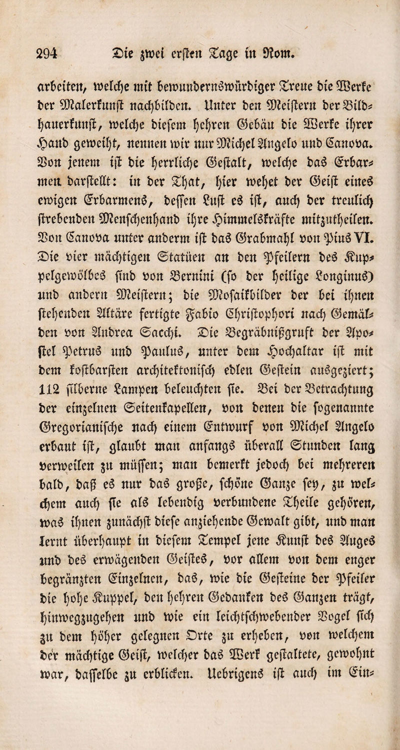 arbeiten, welche mit bewundernswürdiger Treue die Werke der Malerkunſt nachbilden. Unter den Meiſtern der Bild- hauerkunſt, welche dieſem hehren Gebäu die Werke ihrer Hand geweiht, nennen wir nur Michel Angelo und Canova. Von jenem iſt die herrliche Geſtalt, welche das Erbar⸗ men darſtellt: in der That, hier wehet der Geiſt eines ewigen Erbarmens, deſſen Luſt es iſt, auch der treulich ſtrebenden Menſchenhand ihre Himmelskräfte mitzutheilen. Von Canova unter anderm iſt das Grabmahl von Pius VI. Die vier mächtigen Statüen an den Pfeilern des Kup⸗ pelgewölbes ſind von Bernini (ſo der heilige Longinus) und andern Meiſtern; die Moſaikbilder der bei ihnen ſtehenden Altäre fertigte Fabio Chriſtophori nach Gemäl⸗ den von Andrea Sacchi. Die Begräbnißgruft der Apo⸗ ſtel Petrus und Paulus, unter dem Hochaltar iſt mit dem koſtbarſten architektoniſch edlen Geſtein ausgeziert; 112 ſilberne Lampen beleuchten fie. Bei der Betrachtung der einzelnen Seitenkapellen, von denen die ſogenannte Gregorianiſche nach einem Entwurf von Michel Angelo erbaut iſt, glaubt man anfangs überall Stunden lang verweilen zu müſſen; man bemerkt jedoch bei mehreren bald, daß es nur das große, ſchöͤne Ganze ſey, zu wel: chem auch ſie als lebendig verbundene Theile gehören, was ihnen zunächſt dieſe anziehende Gewalt gibt, und man lernt überhaupt in dieſem Tempel jene Kunſt des Auges und des erwägenden Geiſtes, vor allem von dem enger begränzten Einzelnen, das, wie die Geſteine der Pfeiler die hohe Kuppel, den hehren Gedanken des Ganzen trägt, hinwegzugehen und wie ein leichtſchwebender Vogel ſich zu dem höher gelegnen Orte zu erheben, von welchem der mächtige Geiſt, welcher das Werk geſtaltete, gewohnt war, daſſelbe zu erblicken. Uebrigens iſt auch im Ein⸗