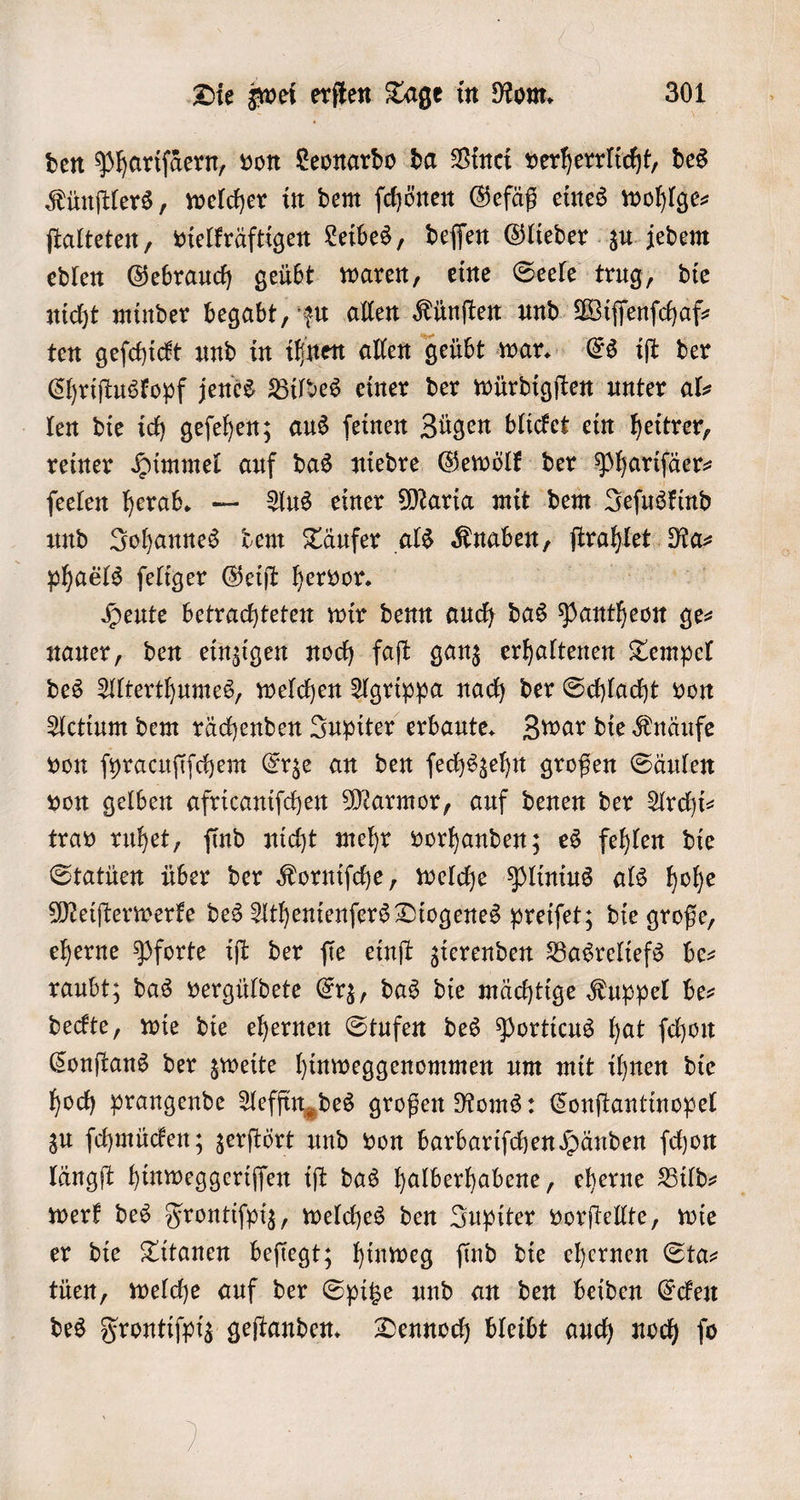 den Phariſäern, von Leonardo da Vinci verherrlicht, des Künſtlers, welcher in dem ſchönen Gefäß eines wohlge- ſtalteten, vielkräftigen Leibes, deſſen Glieder zu jedem edlen Gebrauch geübt waren, eine Seele trug, die nicht minder begabt, zu allen Künſten und Wiſſenſchaf⸗ ten geſchickt und in ihnen allen geübt war. Es iſt der Chriſtuskopf jenes Bildes einer der würdigſten unter al⸗ len die ich geſehen; aus ſeinen Zügen blicket ein heitrer, reiner Himmel auf das niedre Gewölk der Phariſäer⸗ ſeelen herab. — Aus einer Maria mit dem Jeſuskind und Johannes dem Täufer als Knaben, ne Ra⸗ phaéls ſeliger Geiſt hervor. Heute betrachteten wir denn auch das ie ge⸗ nauer, den einzigen noch faſt ganz erhaltenen Tempel des Alterthumes, welchen Agrippa nach der Schlacht von Actium dem rächenden Jupiter erbaute. Zwar die Knäufe von ſyracuſiſchem Erze an den ſechszehn großen Säulen von gelben africaniſchen Marmor, auf denen der Archi⸗ trav ruhet, ſind nicht mehr vorhanden; es fehlen die Statüen über der Korniſche, welche Plinius als hohe Meiſterwerke des Athenienſers Diogenes preiſet; die große, eherne Pforte iſt der ſie einſt zierenden Basreliefs be— raubt; das vergüldete Erz, das die mächtige Kuppel ber deckte, wie die ehernen Stufen des Porticus hat ſchon Conſtans der zweite hinweggenommen um mit ihnen die hoch prangende Aeffin des großen Roms: Conſtantinopel zu ſchmücken; zerſtört und von barbariſchen Händen ſchon längſt hinweggeriſſen iſt das halberhabene, eherne Bild werk des Frontiſpiz, welches den Jupiter vorſtellte, wie er die Titanen beſiegt; hinweg ſind die ehernen Sta— tüen, welche auf der Spitze und an den beiden Ecken des Frontiſpiz geſtanden. Dennoch bleibt auch noch ſo