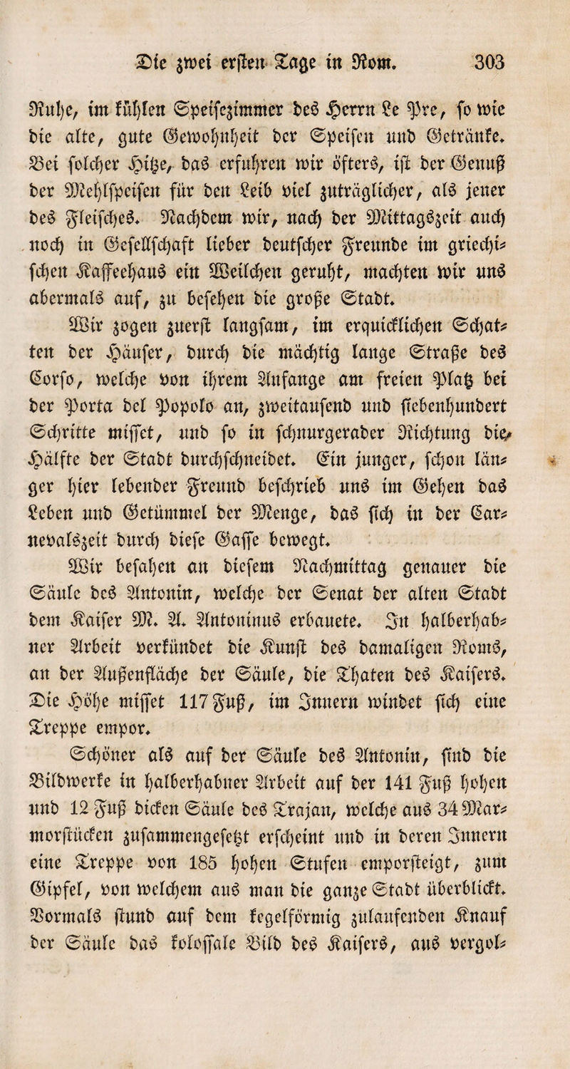 Ruhe, im Fühlen Speiſezimmer des Herrn Le Pre, fo wie die alte, gute Gewohnheit der Speiſen und Getränke. Bei ſolcher Hitze, das erfuhren wir öfters, iſt der Genuß der Mehlſpeiſen für den Leib viel zuträglicher, als jener des Fleiſches. Nachdem wir, nach der Mittagszeit auch noch in Geſellſchaft lieber deutſcher Freunde im griechi⸗ ſchen Kaffeehaus ein Weilchen geruht, machten wir uns abermals auf, zu beſehen die große Stadt. Wir zogen zuerſt langſam, im erquicklichen Schat⸗ ten der Häuſer, durch die mächtig lange Straße des Corſo, welche von ihrem Aufange am freien Platz bei der Porta del Popolo an, zweitauſend und ſiebenhundert Schritte miſſet, und ſo in ſchnurgerader Richtung die, Hälfte der Stadt durchſchneidet. Ein junger, ſchon län⸗ ger hier lebender Freund beſchrieb uns im Gehen das Leben und Getümmel der Menge, das ſich in der Car— nevalszeit durch dieſe Gaſſe bewegt. Wir beſahen an dieſem Nachmittag genauer die Säule des Antonin, welche der Senat der alten Stadt dem Kaiſer M. A. Antoninus erbauete. In halberhab— ner Arbeit verkündet die Kunſt des damaligen Roms, an der Außenfläche der Säule, die Thaten des Kaiſers. Die Höhe miſſet 117 Fuß, im Innern windet ſich eine Treppe empor. Schöner als auf der Säule des Antonin, ſind die Bildwerke in halberhabner Arbeit auf der 141 Fuß hohen und 12 Fuß dicken Säule des Trajan, welche aus 34 Mar⸗ morſtücken zuſammengeſetzt erſcheint und in deren Innern eine Treppe von 185 hohen Stufen emporſteigt, zum Gipfel, von welchem aus man die ganze Stadt überblickt. Vormals ſtund auf dem kegelförmig zulaufenden Knauf der Säule das koloſſale Bild des Kaiſers, aus vergol—