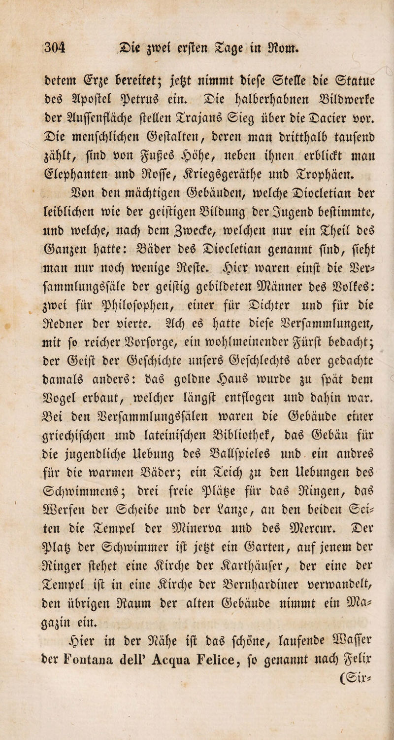 detem Erze bereitet; jetzt nimmt dieſe Stelle die Statue des Apoſtel Petrus ein. Die halberhabnen Bildwerke der Auſſenfläche ſtellen Trajans Sieg über die Dacier vor. Die menſchlichen Geſtalten, deren man dritthalb tauſend zählt, ſind von Fußes Höhe, neben ihnen erblickt man Elephanten und Roſſe, Kriegsgeräthe und Trophäen. Von den mächtigen Gebäuden, welche Diocletian der leiblichen wie der geiſtigen Bildung der Jugend beſtimmte, und welche, nach dem Zwecke, welchen nur ein Theil des Ganzen hatte: Bäder des Diocletian genannt ſind, ſieht man nur noch wenige Reſte. Hier waren einſt die Ver⸗ ſammlungsſäle der geiſtig gebildeten Männer des Volkes: zwei für Philoſophen, einer für Dichter und für die Redner der vierte. Ach es hatte dieſe Verſammlungen, mit ſo reicher Vorſorge, ein wohlmeinender Fürſt bedacht; der Geiſt der Geſchichte unſers Geſchlechts aber gedachte damals anders: das goldne Haus wurde zu ſpät dem Vogel erbaut, welcher längſt entflogen und dahin war. Bei den Verſammlungsſälen waren die Gebäude einer griechiſchen und lateiniſchen Bibliothek, das Gebäu für die jugendliche Uebung des Ballſpieles und ein andres für die warmen Bäder; ein Teich zu den Uebungen des Schwimmens; drei freie Plätze für das Ringen, das Werfen der Scheibe und der Lanze, an den beiden Sei— ten die Tempel der Minerva und des Mercur. Der Platz der Schwimmer iſt jetzt ein Garten, auf jenem der Ringer ſtehet eine Kirche der Karthäuſer, der eine der Tempel iſt in eine Kirche der Bernhardiner verwandelt, den übrigen Raum der alten Gebäude nimmt ein Ma⸗ gazin ein. ! | Hier in der Nähe ift das ſchöne, laufende Waſſer der Fontana dell' Acqua Felice, ſo genannt nach Felix (Sir: