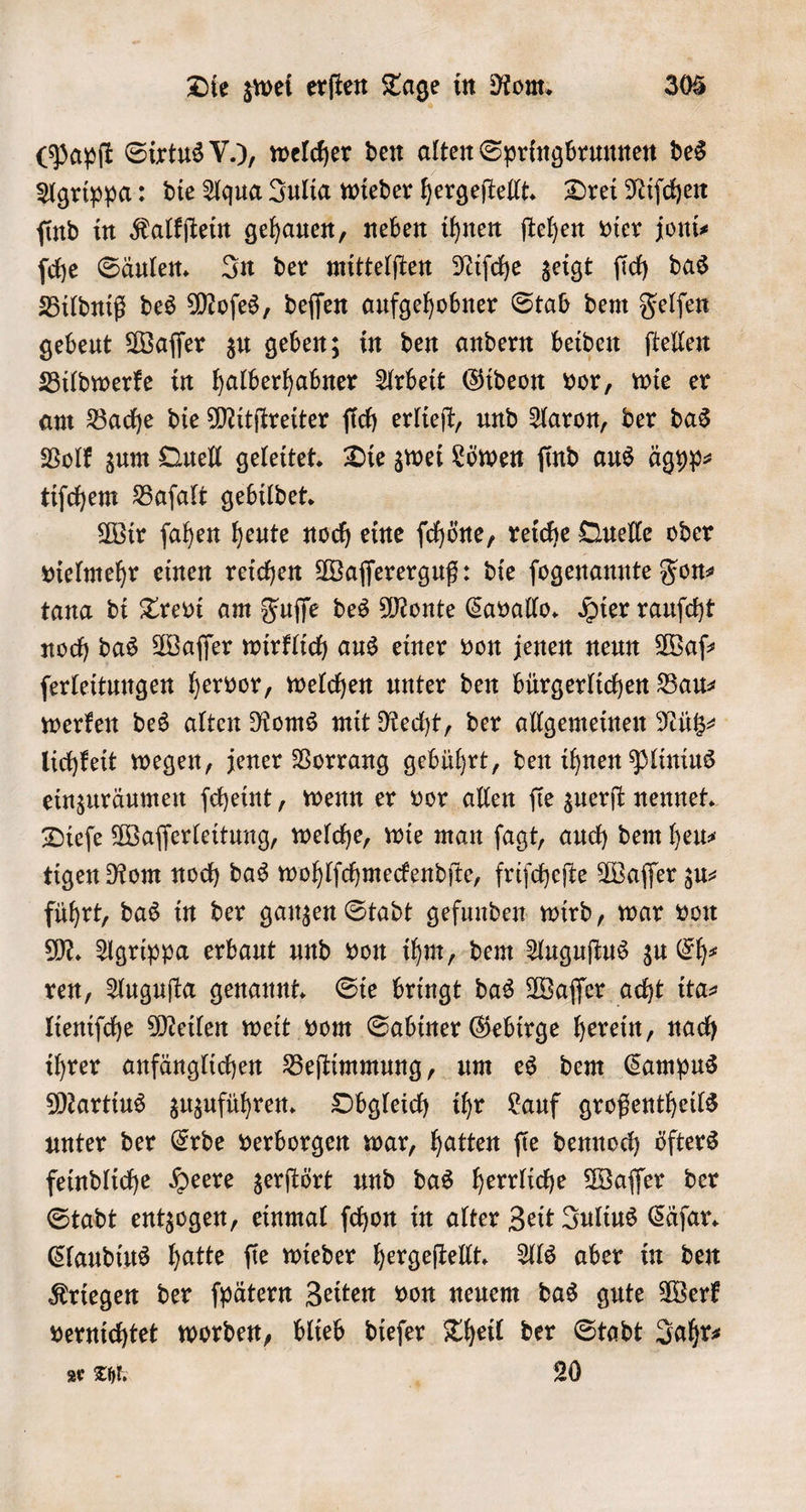 (Papſt Sixtus V.), welcher den alten Springbrunnen des Agrippa: die Aqua Julia wieder hergeſtellt. Drei Niſchen ſind in Kalkſtein gehauen, neben ihnen ſtehen vier joni⸗ ſche Säulen. In der mittelſten Niſche zeigt ſich das Bildniß des Moſes, deſſen aufgehobner Stab dem Felſen gebeut Waſſer zu geben; in den andern beiden ſtellen Bildwerke in halberhabner Arbeit Gideon vor, wie er am Bache die Mitſtreiter ſich erlieſt, und Aaron, der das Volk zum Quell geleitet. Die zwei Löwen ſind aus ägyp⸗ tiſchem Baſalt gebildet. Wir ſahen heute noch eine ſchöne, reiche Quelle oder vielmehr einen reichen Waſſererguß: die ſogenannte Fon⸗ tana di Trevi am Fuſſe des Monte Cavallo. Hier rauſcht noch das Waſſer wirklich aus einer von jenen neun Waſ—⸗ ſerleitungen hervor, welchen unter den bürgerlichen Bau⸗ werken des alten Roms mit Recht, der allgemeinen Nütz⸗ lichkeit wegen, jener Vorrang gebührt, den ihnen Plinius einzuräumen ſcheint, wenn er vor allen ſie zuerſt nennet. Dieſe Waſſerleitung, welche, wie man fagt, auch dem heus tigen Rom noch das wohlſchmeckendſte, friſcheſte Waſſer zu⸗ führt, das in der ganzen Stadt gefunden wird, war von M. Agrippa erbaut und von ihm, dem Auguſtus zu Eh⸗ ren, Auguſta genannt. Sie bringt das Waſſer acht ita⸗ lieniſche Meilen weit vom Sabiner Gebirge herein, nach ihrer anfänglichen Beſtimmung, um es dem Campus Martius zuzuführen. Obgleich ihr Lauf großentheils unter der Erde verborgen war, hatten ſie dennoch öfters feindliche Heere zerſtört und das herrliche Waſſer der Stadt entzogen, einmal ſchon in alter Zeit Julius Cäſar. Claudius hatte ſie wieder hergeſtellt. Als aber in den Kriegen der ſpätern Zeiten von neuem das gute Werk vernichtet worden, blieb dieſer Theil der Stadt Jahr⸗ ar Thl. 1 20