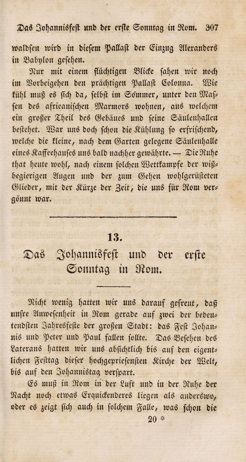 waldſen wird in dieſem Pallaſt der Einzug Alexanders in Babylon geſehen. Nur mit einem flüchtigen Blicke ſahen wir och im Vorbeigehen den prächtigen Pallaſt Colonna. Wie kühl muß es ſich da, ſelbſt im Sommer, unter den Maſ⸗ ſen des afrieaniſchen Marmors wohnen, aus welchem ein großer Theil des Gebäues und ſeine Säulenhallen beſtehet. War uns doch ſchon die Kühlung ſo erfriſchend, welche die kleine, nach dem Garten gelegene Säulenhalle eines Kaffeehauſes uns bald nachher gewährte. — Die Ruhe that heute wohl, nach einem ſolchen Wettkampfe der wiß- begierigen Augen und der zum Gehen wohlgerüſteten Glieder, mit der Kürze der Zeit, die uns für Rom ver⸗ gönnt war. 13. Das Johannisfeſt und der erſte Sonntag in Rom. Nicht wenig hatten wir uns darauf gefreut, daß unſre Anweſenheit in Rom gerade auf zwei der bedeu— tendſten Jahresfeſte der großen Stadt: das Feſt Johan⸗ nis und Peter und Paul fallen ſollte. Das Beſehen des Laterans hatten wir uns abſichtlich bis auf den eigent⸗ lichen Feſttag dieſer hochgeprieſenſten Kirche der Welt, bis auf den Johannistag verſpart. Es muß in Rom in der Luft und in der Ruhe der Nacht noch etwas Erquickenderes liegen als anderswo, oder es zeigt f ich auch in ſolchem Falle, was ſchon die 20 *