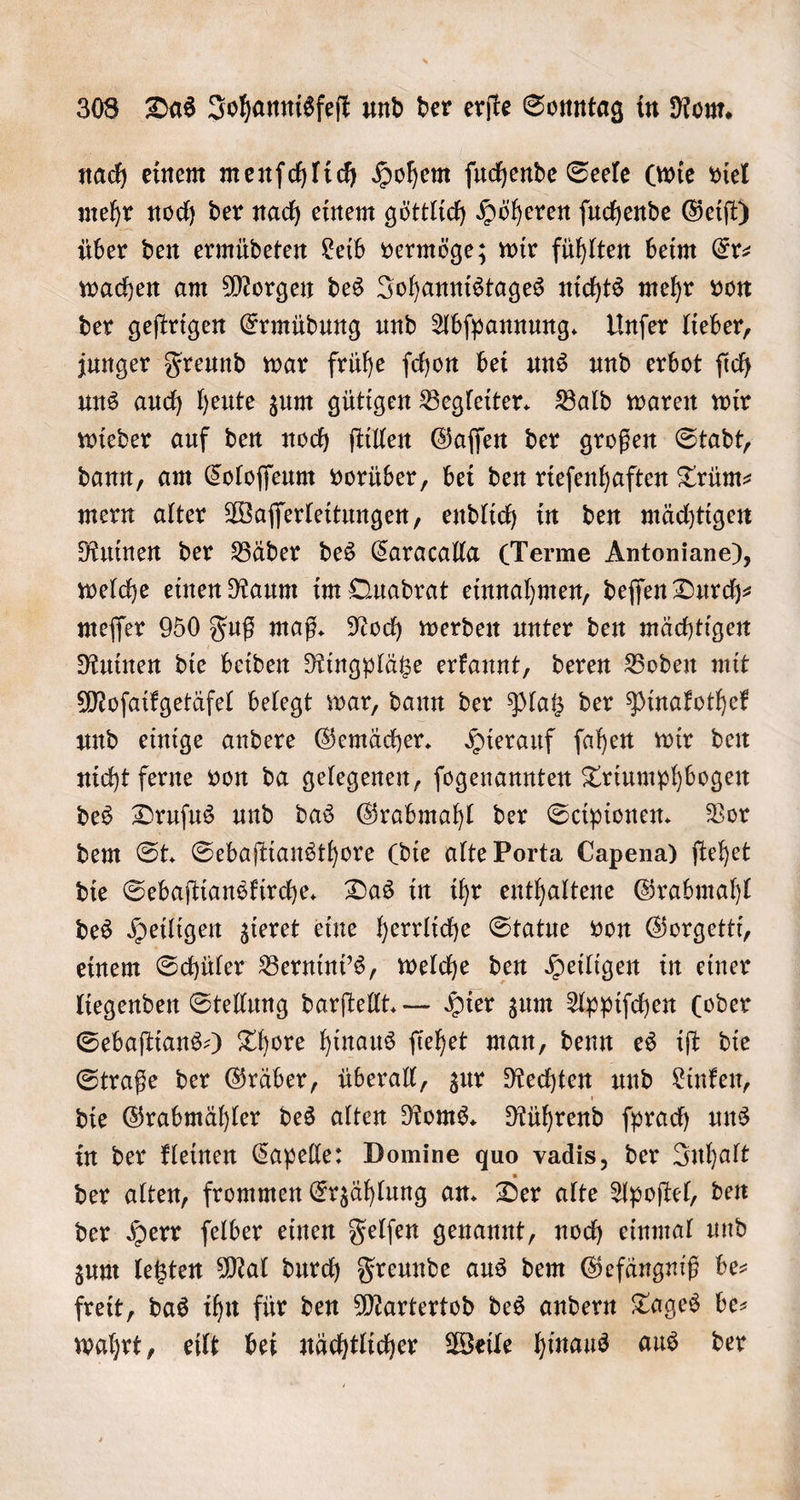 nach einem menſchlich Hohem ſuchende Seele (wie viel mehr noch der nach einem göttlich Höheren ſuchende Geiſt) über den ermüdeten Leib vermöge; wir fühlten beim Er— wachen am Morgen des Johannistages nichts mehr von der geſtrigen Ermüdung und Abſpannung. Unſer lieber, junger Freund war frühe ſchon bei uns und erbot ſich uns auch heute zum gütigen Begleiter. Bald waren wir wieder auf den noch ſtillen Gaſſen der großen Stadt, dann, am Coloſſeum vorüber, bei den rieſenhaften Trüm⸗ mern alter Waſſerleitungen, endlich in den mächtigen Ruinen der Bäder des Caracalla (Terme Antoniane), welche einen Raum im Quadrat einnahmen, deſſen Durch⸗ meſſer 950 Fuß maß. Noch werden unter den mächtigen Ruinen die beiden Ringplätze erkannt, deren Boden mit Moſaikgetäfel belegt war, dann der Platz der Pinakothek und einige andere Gemächer. Hierauf ſahen wir den nicht ferne von da gelegenen, ſogenannten Triumphbogen des Druſus und das Grabmahl der Scipionen. Vor dem St. Sebaſtiansthore (die alte Porta Capena) ſtehet die Sebaſtianskirche. Das in ihr enthaltene Grabmahl des Heiligen zieret eine herrliche Statue von Gorgetti, einem Schüler Bernini's, welche den Heiligen in einer liegenden Stellung darſtellt. — Hier zum Appiſchen (oder Sebaſtians-) Thore hinaus ſiehet man, denn es iſt die Straße der Gräber, überall, zur Rechten und Linken, die Grabmähler des alten Roms. Rührend ſprach uns in der kleinen Capelle: Domine quo vadis, der Inhalt der alten, frommen Erzählung an. Der alte Apoſtel, den der Herr ſelber einen Felſen genannt, noch einmal und zum letzten Mal durch Freunde aus dem Gefängniß be⸗ freit, das ihn für den Martertod des andern Tages be— wahrt, eilt bei nächtlicher Weile hinaus aus der