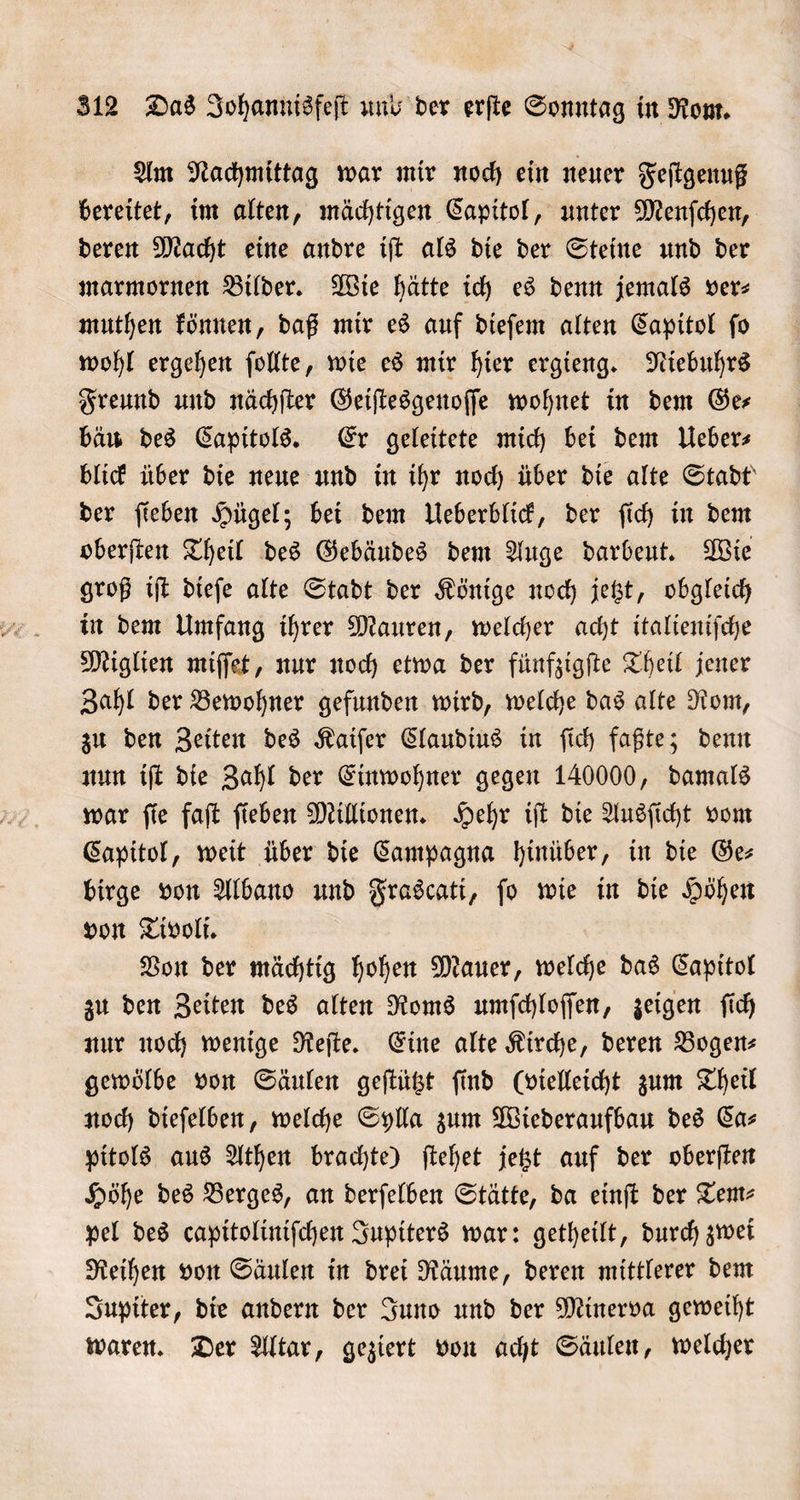 Am Nachmittag war mir noch ein neuer Feſtgenuß bereitet, im alten, mächtigen Capitol, unter Menſchen, deren Macht eine andre iſt als die der Steine und der marmornen Bilder. Wie hätte ich es denn jemals vers muthen können, daß mir es auf dieſem alten Capitol ſo wohl ergehen ſollte, wie es mir hier ergieng. Niebuhrs Freund und nächſter Geiſtesgenoſſe wohnet in dem Ge— bäu des Capitols. Er geleitete mich bei dem Ueber⸗ blick über die neue und in ihr noch über die alte Stadt der ſieben Hügel; bei dem Ueberblick, der ſich in dem oberſten Theil des Gebäudes dem Auge darbeut. Wie groß iſt dieſe alte Stadt der Könige noch jetzt, obgleich in dem Umfang ihrer Mauren, welcher acht italieniſche Miglien miſſet, nur noch etwa der fünfzigſte Theil jener Zahl der Bewohner gefunden wird, welche das alte Rom, zu den Zeiten des Kaiſer Claudius in ſich faßte; denn nun iſt die Zahl der Einwohner gegen 140000, damals war ſie faſt ſieben Millionen. Hehr iſt die Ausſicht vom Capitol, weit über die Campagna hinüber, in die Ge— birge von Albano und Frascati, ſo wie in die Höhen von Tivoli. Von der mächtig hohen Mauer, welche das Capitol zu den Zeiten des alten Roms umſchloſſen, zeigen ſich nur noch wenige Reſte. Eine alte Kirche, deren Bogen— gewölbe von Säulen geſtützt ſind (vielleicht zum Theil noch dieſelben, welche Sylla zum Wiederaufbau des Ca— pitols aus Athen brachte) ſtehet jetzt auf der oberſten Höhe des Berges, an derſelben Stätte, da einſt der Tem— pel des capitoliniſchen Jupiters war: getheilt, durch zwei Reihen von Säulen in drei Räume, deren mittlerer dem Jupiter, die andern der Juno und der Minerva geweiht waren. Der Altar, geziert von acht Säulen, welcher