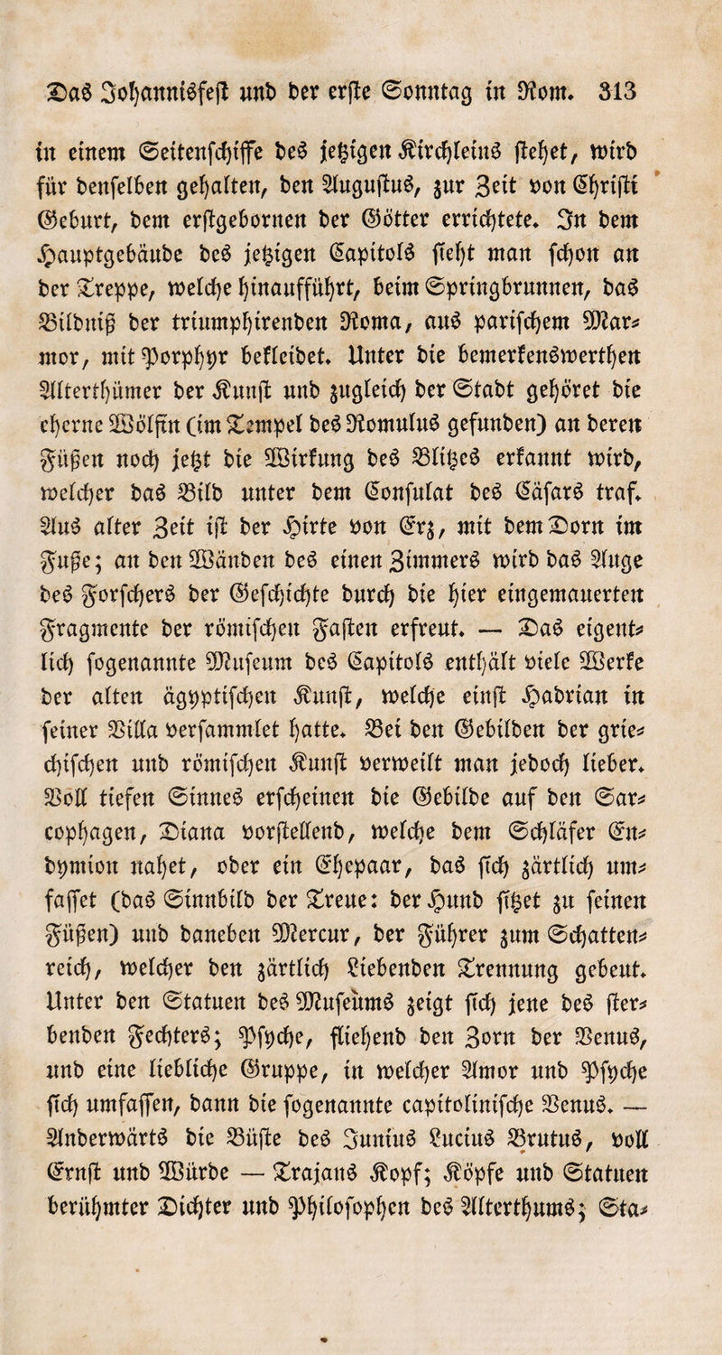 in einem Seitenſchiffe des jetzigen Kirchleins ſtehet, wird für denſelben gehalten, den Auguſtus, zur Zeit von Chriſti Geburt, dem erſtgebornen der Götter errichtete. In dem Hauptgebäude des jetzigen Capitols ſieht man ſchon an der Treppe, welche hinaufführt, beim Springbrunnen, das Bildniß der triumphirenden Roma, aus pariſchem Mar⸗ mor, mit Porphyr bekleidet. Unter die bemerkenswerthen Alterthümer der Kunſt und zugleich der Stadt gehöret die eherne Wölfin (im Tempel des Romulus gefunden) an deren Füßen noch jetzt die Wirkung des Blitzes erkannt wird, welcher das Bild unter dem Conſulat des Cäſars traf. Aus alter Zeit iſt der Hirte von Erz, mit dem Dorn im Fuße; an den Wänden des einen Zimmers wird das Auge des Forſchers der Geſchichte durch die hier eingemauerten Fragmente der römiſchen Faſten erfreut. — Das eigent⸗ lich ſogenannte Muſeum des Capitols enthält viele Werke der alten ägyptiſchen Kunſt, welche einſt Hadrian in ſeiner Villa verſammlet hatte. Bei den Gebilden der grie— chiſchen und römiſchen Kunſt verweilt man jedoch lieber. Voll tiefen Sinnes erſcheinen die Gebilde auf den Sar— cophagen, Diana vorſtellend, welche dem Schläfer En⸗ dymion nahet, oder ein Ehepaar, das ſich zärtlich um— faſſet (das Sinnbild der Treue: der Hund ſitzet zu ſeinen Füßen) und daneben Mercur, der Führer zum Schatten⸗ reich, welcher den zärtlich Liebenden Trennung gebeut. Unter den Statuen des Muſeums zeigt ſich jene des ſter⸗ benden Fechters; Pſyche, fliehend den Zorn der Venus, und eine liebliche Gruppe, in welcher Amor und Pſyche ſich umfaſſen, dann die ſogenannte capitoliniſche Venus. — Anderwärts die Büſte des Junius Lucius Brutus, voll Ernſt und Würde — Trajans Kopf; Köpfe und Statuen berühmter Dichter und Philoſophen des Alterthums; Sta⸗