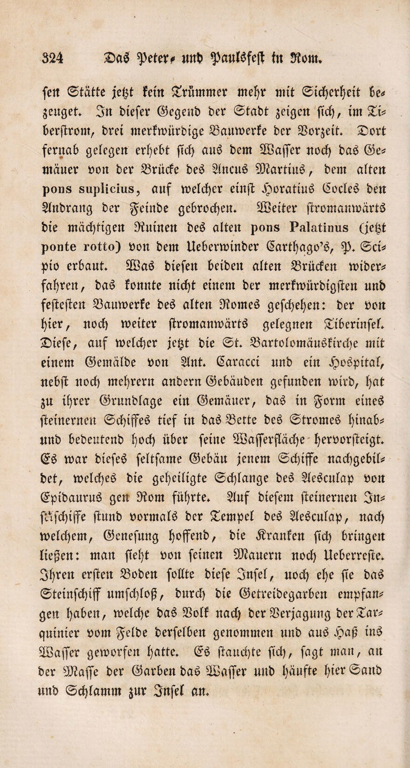 ſen Stätte jetzt kein Trümmer mehr mit Sicherheit be⸗ zeuget. In dieſer Gegend der Stadt zeigen ſich, im Ti⸗ berſtrom, drei merkwürdige Bauwerke der Vorzeit. Dort fernab gelegen erhebt ſich aus dem Waſſer noch das Ge- mäuer von der Brücke des Ancus Martius, dem alten pons suplicius, auf welcher einſt Horatius Cocles den Andrang der Feinde gebrochen. Weiter ſtromanwärts die mächtigen Ruinen des alten pons Palatinus Getzt ponte rotto) von dem Ueberwinder Carthago's, P. Scis pio erbaut. Was dieſen beiden alten Brücken wider— fahren, das konnte nicht einem der merkwürdigſten und feſteſten Bauwerke des alten Romes geſchehen: der von hier, noch weiter ſtromanwärts gelegnen Tiberinſel. Dieſe, auf welcher jetzt die St. Bartolomäuskirche mit einem Gemälde von Ant. Caracci und ein Hospital, nebſt noch mehrern andern Gebäuden gefunden wird, hat zu ihrer Grundlage ein Gemäuer, das in Form eines ſteinernen Schiffes tief in das Bette des Stromes hinab— und bedeutend hoch über ſeine Waſſerfläche hervorſteigt. Es war dieſes ſeltſame Gebäu jenem Schiffe nachgebil— det, welches die geheiligte Schlange des Aesculap von Epidaurus gen Rom führte. Auf dieſem ſteinernen In⸗ ſtäſchiffe ſtund vormals der Tempel des Aesculap, nach welchem, Geneſung hoffend, die Kranken ſich bringen ließen: man ſieht von feinen Mauern noch Ueberreſte. Ihren erſten Boden ſollte dieſe Inſel, uoch ehe fie das Steinſchiff umſchloß, durch die Getreidegarben empfan⸗ gen haben, welche das Volk nach der Verjagung der Tar— quinier vom Felde derſelben genommen und aus Haß ins Waſſer geworfen hatte. Es ſtauchte ſich, ſagt man, an der Maſſe der Garben das Waſſer und häufte hier Sand und Schlamm zur Inſel an.