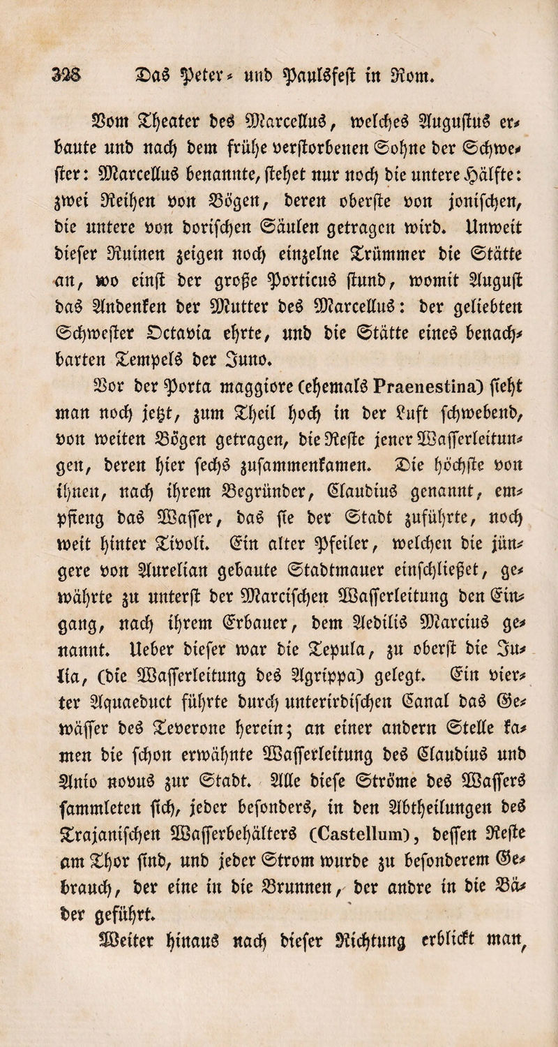 Vom Theater des Marcellus, welches Auguſtus ers baute und nach dem frühe verſtorbenen Sohne der Schwe⸗ ſter: Marcellus benannte, ſtehet nur noch die untere Hälfte: zwei Reihen von Bögen, deren oberſte von joniſchen, die untere von doriſchen Säulen getragen wird. Unweit dieſer Ruinen zeigen noch einzelne Trümmer die Stätte an, wo einſt der große Porticus ſtund, womit Auguſt das Andenken der Mutter des Marcellus: der geliebten Schweſter Octavia ehrte, und die Stätte eines benach⸗ barten Tempels der Juno. Vor der Porta maggiore (ehemals Praenestina) ſieht man noch jetzt, zum Theil hoch in der Luft ſchwebend, von weiten Bögen getragen, die Reſte jener Waſſerleitun⸗ gen, deren hier ſechs zuſammenkamen. Die höchſte von ihnen, nach ihrem Begründer, Claudius genannt, em— pfieng das Waſſer, das ſie der Stadt zuführte, noch weit hinter Tivoli. Ein alter Pfeiler, welchen die jün⸗ gere von Aurelian gebaute Stadtmauer einſchließet, ge⸗ währte zu unterſt der Marciſchen Waſſerleitung den Ein⸗ gang, nach ihrem Erbauer, dem Aedilis Marcius ges nannt. Ueber dieſer war die Tepula, zu oberſt die Ju⸗ lia, (die Waſſerleitung des Agrippa) gelegt. Ein vier⸗ ter Aquaeduct führte durch unterirdiſchen Canal das Ges wäſſer des Teverone herein; an einer andern Stelle ka⸗ men die ſchon erwähnte Waſſerleitung des Claudius und Anio novus zur Stadt. Alle dieſe Ströme des Waſſers ſammleten ſich, jeder beſonders, in den Abtheilungen des Trajaniſchen Waſſerbehälters (Castellum), deſſen Reſte am Thor ſind, und jeder Strom wurde zu beſonderem Ge⸗ brauch, der eine in die Brunnen, der andre in die Bä⸗ der geführt. Weiter hinaus nach dieſer Richtung erblickt man,