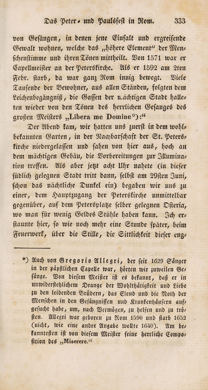 von Geſängen, in denen jene Einfalt und ergreifende Gewalt wohnen, welche das „höhere Element“ der Men⸗ ſchenſtimme und ihren Tönen mittheilt. Von 1571 war er Capellmeiſter an der Peterskirche. Als er 1592 am 2ten Febr. ſtarb, da war ganz Rom innig bewegt. Viele Tauſende der Bewohner, aus allen Ständen, folgten dem Leichenbegängniß, die Gaſſen der mächtigen Stadt halle ten wieder von den Tönen des herrlichen Geſanges des großen Meiſters „Libera me Domine“):“ Der Abend kam, wir hatten uns zuerſt in dem wohl— bekannten Garten, in der Nachbarſchaft der St. Peters: kirche niedergelaſſen und ſahen von hier aus, hoch an dem mächtigen Gebäu, die Vorbereitungen zur Illumina⸗ tion treffen. Als aber jetzt acht Uhr nahete (in dieſer ſüdlich gelegnen Stadt tritt dann, ſelbſt am 20ſten Juni, ſchon das nächtliche Dunkel ein) begaben wir uns zu einer, dem Hauptzugang der Peterskirche unmittelbar gegenüber, auf dem Petersplatze ſelber gelegnen Oſteria, wo man für wenig Geldes Stühle haben kann. Ich er— ſtaunte hier, ſo wie noch mehr eine Stunde ſpäter, beim Feuerwerk, über die Stille, die Sittlichkeit dieſer eng- ) Auch von Gregorio Allegri, der feit 1629 Sänger in der paͤpſtlichen Capelle war, hoͤrten wir zuweilen Ge— ſaͤnge. Von dieſem Meiſter iſt es bekannt, daß er in unwiderſtehlichem Drange der Wohlthaͤtigkeit und Liebe zu den leidenden Bruͤdern, das Elend und die Noth der Menſchen in den Gefaͤngniſſen und Krankenhaͤuſern auf— geſucht habe, um, nach Vermoͤgen, zu helfen und zu troͤ— ſten. Allegri war geboren zu Rom 1590 und ſtarb 1652 (nicht, wie eine andre Angabe wollte 1640). Am ber kannteſten iſt von dieſem Meiſter ſeine herrliche Compo⸗ fition des „Miserere.“