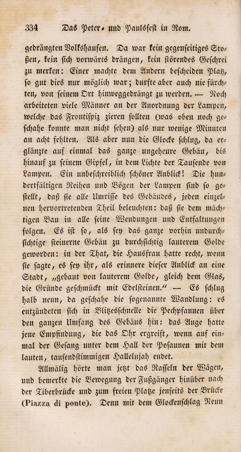 gedrängten Volkshaufen. Da war kein gegenſeitiges Sto— ßen, kein ſich vorwärts drängen, kein ſtörendes Geſchrei zu merken: Einer machte dem Andern beſcheiden Platz, ſo gut dies nur möglich war; durfte aber auch nie fürdh- ten, von ſeinem Ort hinweggedrängt zu werden. — Noch arbeiteten viele Männer an der Anordnung der Lampen, welche das Frontiſpiz zieren ſollten (was oben noch ge— ſchahe konnte man nicht ſehen) als nur wenige Minuten an acht fehlten. Als aber nun die Glocke ſchlug, da er— glänzte auf einmal das ganze ungeheure Gebäu, bis hinauf zu ſeinem Gipfel, in dem Lichte der Tauſende von Lampen. Ein unbeſchreiblich ſchöner Anblick! Die hun⸗ dertfältigen Reihen und Bögen der Lampen ſind ſo ge— ſtellt, daß ſie alle Umriſſe des Gebäudes, jeden einzel— nen hervortretenden Theil beleuchten: daß ſie dem mäch⸗ tigen Bau in alle ſeine Wendungen und Entfaltungen folgen. Es iſt ſo, als ſey das ganze vorhin undurch— ſichtige ſteinerne Gebäu zu durchſichtig lauterem Golde geworden: in der That, die Hausfrau hatte recht, wenn ſie ſagte, es ſey ihr, als erinnere dieſer Anblick an eine Stadt, „gebaut von lauterem Golde, gleich dem Glas, die Gründe geſchmückt mit Edelſteinen.“ — Es ſchlug halb neun, da geſchahe die ſogenannte Wandlung: es entzündeten ſich in Blitzesſchnelle die Pechpfannen über den ganzen Umfang des Gebäus hin: das Auge hatte jene Empfindung, die das Ohr ergreift, wenn auf ein— mal der Geſang unter dem Hall der Poſaunen mit dem lauten, tauſendſtimmigen Hallelujah endet. Allmälig hörte man jetzt das Raſſeln der Wägen, und bemerkte die Bewegung der Fußgänger hinüber nach der Tiberbrücke und zum freien Platze jenſeits der Brücke Piazza di ponte). Denn mit dem Glockenſchlag Neun