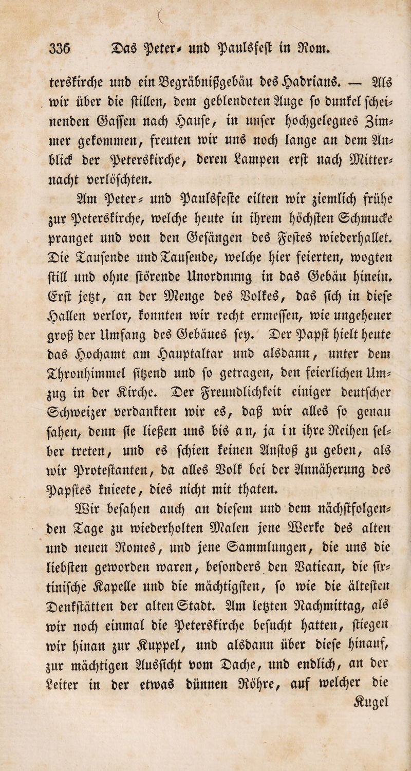 ) * 336 Das Peter⸗ und Paulsfeſt in Rom. terskirche und ein Begräbnißgebäu des Hadrians. — Als wir über die ſtillen, dem geblendeten Auge fo dunkel ſchei— nenden Gaſſen nach Haufe, in unſer hochgelegnes Zim— mer gekommen, freuten wir uns noch lange an dem An⸗ blick der Peterskirche, deren Sante erſt nach Mitter⸗ nacht verlöſchten. Am Peter- und Paulsfeſte eilten wir ziemlich frühe zur Peterskirche, welche heute in ihrem höchſten Schmucke pranget und von den Geſängen des Feſtes wiederhallet. Die Tauſende und Tauſende, welche hier feierten, wogten ſtill und ohne ſtörende Unordnung in das Gebäu hinein. Erſt jetzt, an der Menge des Volkes, das ſich in dieſe Hallen verlor, konnten wir recht ermeſſen, wie ungeheuer groß der Umfang des Gebäues ſey. Der Papſt hielt heute das Hochamt am Hauptaltar und alsdann, unter dem Thronhimmel ſitzend und fo getragen, den feierlichen Um⸗ zug in der Kirche. Der Freundlichkeit einiger deutſcher Schweizer verdankten wir es, daß wir alles ſo genau ſahen, denn ſie ließen uns bis an, ja in ihre Reihen ſel⸗ ber treten, und es ſchien keinen Anſtoß zu geben, als wir Proteſtanten, da alles Volk bei der Annäherung des Papſtes knieete, dies nicht mit thaten. Wir beſahen auch an dieſem und dem nächſtfolgen⸗ den Tage zu wiederholten Malen jene Werke des alten und neuen Romes, und jene Sammlungen, die uns die liebſten geworden waren, beſonders den Vatican, die ſir⸗ tiniſche Kapelle und die mächtigſten, ſo wie die älteſten Denkſtätten der alten Stadt. Am letzten Nachmittag, als wir noch einmal die Peterskirche beſucht hatten, ſtiegen wir hinan zur Kuppel, und alsdann über dieſe hinauf, zur mächtigen Ausſicht vom Dache, und endlich, an der Leiter in der etwas dünnen Röhre, auf welcher die Kugel