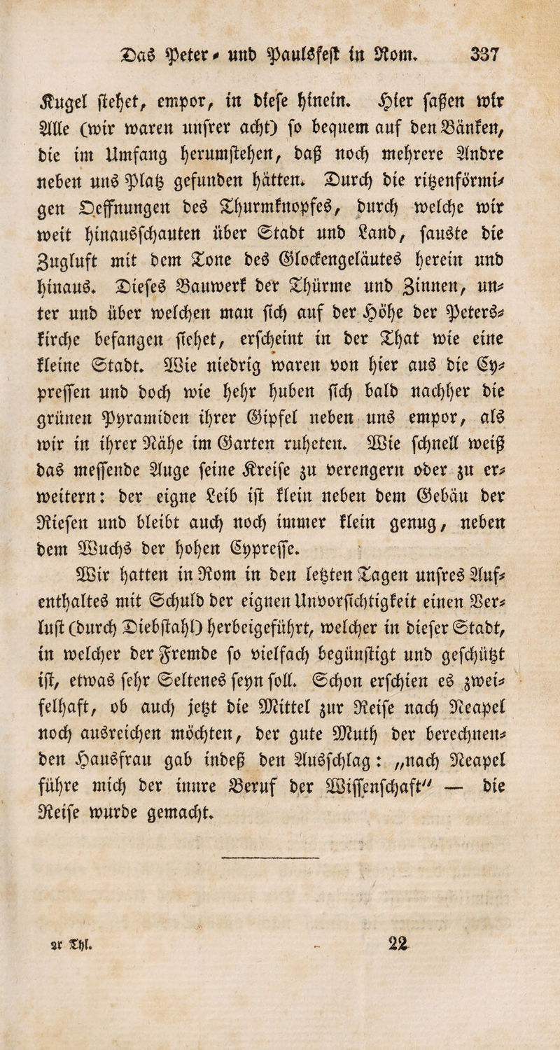 Kugel ſtehet, empor, in dieſe hinein. Hier ſaßen wir Alle (wir waren unſrer acht) ſo bequem auf den Bänken, die im Umfang herumſtehen, daß noch mehrere Andre neben uns Platz gefunden hätten. Durch die ritzenförmi⸗ gen Oeffnungen des Thurmknopfes, durch welche wir weit hinausſchauten über Stadt und Land, ſauste die Zugluft mit dem Tone des Glockengeläutes herein und hinaus. Dieſes Bauwerk der Thürme und Zinnen, un⸗ ter und über welchen man ſich auf der Höhe der Peters— kirche befangen ſiehet, erſcheint in der That wie eine kleine Stadt. Wie niedrig waren von hier aus die Cy⸗ preſſen und doch wie hehr huben ſich bald nachher die grünen Pyramiden ihrer Gipfel neben uns empor, als wir in ihrer Nähe im Garten ruheten. Wie ſchnell weiß das meſſende Auge ſeine Kreiſe zu verengern oder zu er⸗ weitern: der eigne Leib iſt klein neben dem Gebäu der Rieſen und bleibt auch noch immer klein genug, neben dem Wuchs der hohen Cypreſſe. Wir hatten in Rom in den letzten Tagen unſres Auf⸗ enthaltes mit Schuld der eignen Unvorſichtigkeit einen Ver⸗ luſt (durch Diebſtahl) herbeigeführt, welcher in dieſer Stadt, in welcher der Fremde ſo vielfach begünſtigt und geſchützt iſt, etwas ſehr Seltenes ſeyn fol. Schon erſchien es zwei- felhaft, ob auch jetzt die Mittel zur Reiſe nach Neapel noch ausreichen möchten, der gute Muth der berechnen⸗ den Hausfrau gab indeß den Ausſchlag: „nach Neapel führe mich der innre Beruf der Wiſſenſchaft“ — die Reiſe wurde gemacht. ar Thl. 0 22