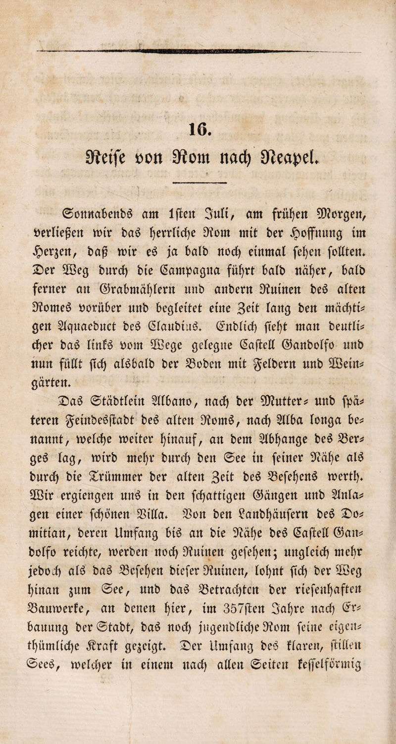 | 16. Reiſe von Rom nach Neapel. — Sonnabends am iſten Juli, am frühen Morgen, verließen wir das herrliche Rom mit der Hoffnung im Herzen, daß wir es ja bald noch einmal ſehen ſollten. Der Weg durch die Campagna führt bald näher, bald ferner an Grabmählern und andern Ruinen des alten Romes vorüber und begleitet eine Zeit lang den mächtt- gen Aquaeduct des Claudius. Endlich ſieht man deutli⸗ cher das links vom Wege gelegne Caſtell Gandolfo und nun füllt ſich alsbald der Boden mit er und Wein⸗ gärten. Das Städtlein Albano, nach der Mutter- und ſpä⸗ teren Feindesſtadt des alten Roms, nach Alba longa be— nannt, welche weiter hinauf, an dem Abhange des Ber ges lag, wird mehr durch den See in ſeiner Nähe als durch die Trümmer der alten Zeit des Beſehens werth. Wir ergiengen uns in den ſchattigen Gängen und Anla⸗ gen einer ſchönen Villa. Von den Landhäuſern des Do— mitian, deren Umfang bis an die Nähe des Caſtell Gan— dolfo reichte, werden noch Ruinen geſehen; ungleich mehr jedoch als das Beſehen dieſer Ruinen, lohnt ſich der Weg hinan zum See, und das Betrachten der rieſenhaften Bauwerke, an denen hier, im 357ſten Jahre nach Er— bauung der Stadt, das noch jugendliche Rom ſeine eigen— thümliche Kraft gezeigt. Der Umfang des klaren, ſtillen Sees, welcher in einem nach allen Seiten keſſelförmig