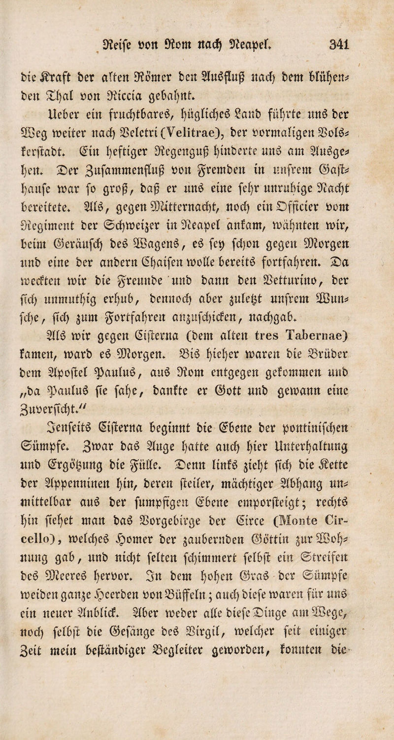 die Kraft der alten Römer den Ausfluß nach dem blühen den Thal von Riccia gebahnt. Ueber ein fruchtbares, hügliches Land führte uns der Weg weiter nach Veletri (Velitrae), der vormaligen Vols⸗ kerſtadt. Ein heftiger Regenguß hinderte uns am Ausge- hen. Der Zuſammenfluß von Fremden in unſrem Gaſt⸗ hauſe war ſo groß, daß er uns eine ſehr unruhige Nacht bereitete. Als, gegen Mitternacht, noch ein Officier vom Regiment der Schweizer in Neapel ankam, wähnten wir, beim Geräuſch des Wagens, es ſey ſchon gegen Morgen und eine der andern Chaiſen wolle bereits fortfahren. Da weckten wir die Freunde und dann den Vetturino, der ſich unmuthig erhub, dennoch aber zuletzt unfrem Wun⸗ ſche, ſich zum Fortfahren anzuſchicken, nachgab. Als wir gegen Ciſterna (dem alten tres Tabernae) kamen, ward es Morgen. Bis hieher waren die Brüder dem Apoſtel Paulus, aus Rom entgegen gekommen und „da Paulus ſie ſahe, dankte er Gott und gewann eine Zuverſicht.“ Jenſeits Ciſterna beginnt die Ebene der pontiniſchen Sümpfe. Zwar das Auge hatte auch hier Unterhaltung und Ergötzung die Fülle. Denn links zieht ſich die Kette der Appenninen hin, deren ſteiler, mächtiger Abhang un⸗ mittelbar aus der ſumpfigen Ebene emporſteigt; rechts hin ſiehet man das Vorgebirge der Circe (Monte Cir- cello), welches Homer der zaubernden Göttin zur Woh⸗ nung gab, und nicht ſelten ſchimmert ſelbſt ein Streifen des Meeres hervor. In dem hohen Gras der Sümpfe weiden ganze Heerden von Büffeln; auch dieſe waren für uns ein neuer Anblick. Aber weder alle dieſe Dinge am Wege, noch ſelbſt die Geſänge des Virgil, welcher ſeit einiger Zeit mein beſtändiger Begleiter geworden, konnten die