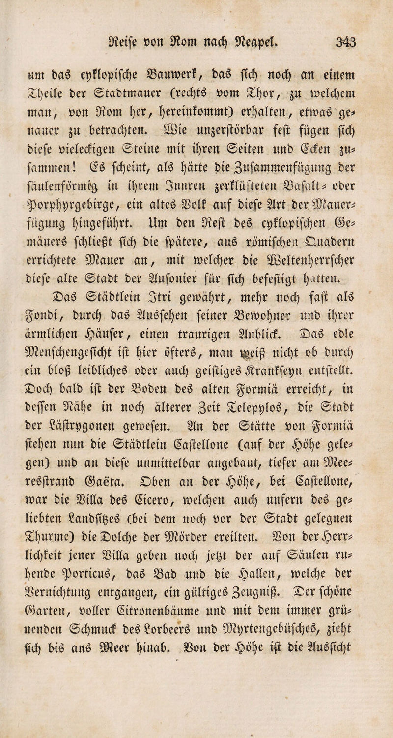 um das eyklopiſche Bauwerk, das ſich noch an einem Theile der Stadtmauer (rechts vom Thor, zu welchem man, von Rom her, hereinfommt) erhalten, etwas ge— nauer zu betrachten. Wie unzerſtörbar feſt fügen ſich dieſe vieleckigen Steine mit ihren Seiten und Ecken zu⸗ ſammen! Es ſcheint, als hätte die Zuſammenfügung der ſäulenförmig in ihrem Innren zerklüfteten Baſalt- oder Porphyrgebirge, ein altes Volk auf dieſe Art der Mauer- fügung hingeführt. Um den Reſt des eyklopiſchen Ge⸗ mäuers ſchließt ſich die ſpätere, aus römiſchen Quadern errichtete Mauer an, mit welcher die Weltenherrſcher dieſe alte Stadt der Auſonier für ſich befeſtigt hatten. Das Städtlein Itri gewährt, mehr noch faſt als Fondi, durch das Ausſehen ſeiner Bewohner und ihrer ärmlichen Häuſer, einen traurigen Anblick. Das edle Menſchengeſicht iſt hier öfters, man weiß nicht ob durch ein bloß leibliches oder auch geiſtiges Krankſeyn entſtellt. Doch bald iſt der Boden des alten Formiä erreicht, in deſſen Nähe in noch älterer Zeit Telepylos, die Stadt der Läſtryhgonen geweſen. An der Stätte von Formiä ſtehen nun die Städtlein Caſtellone (auf der Höhe gele— gen) und an dieſe unmittelbar angebaut, tiefer am Mee⸗ resſtrand Baeta, Oben an der Höhe, bei Caſtellone, war die Villa des Cicero, welchen auch unfern des ge— liebten Landſitzes (bei dem noch vor der Stadt gelegnen Thurme) die Dolche der Mörder ereilten. Von der Herr— lichkeit jener Villa geben noch jetzt der auf Säulen ru— hende Porticus, das Bad und die Hallen, welche der Vernichtung entgangen, ein gültiges Zeugniß. Der ſchöne Garten, voller Citronenbäume und mit dem immer grü— nenden Schmuck des Lorbeers und Myrtengebüſches, zieht ſich bis ans Meer hinab. Von der Höhe iſt die Ausſicht