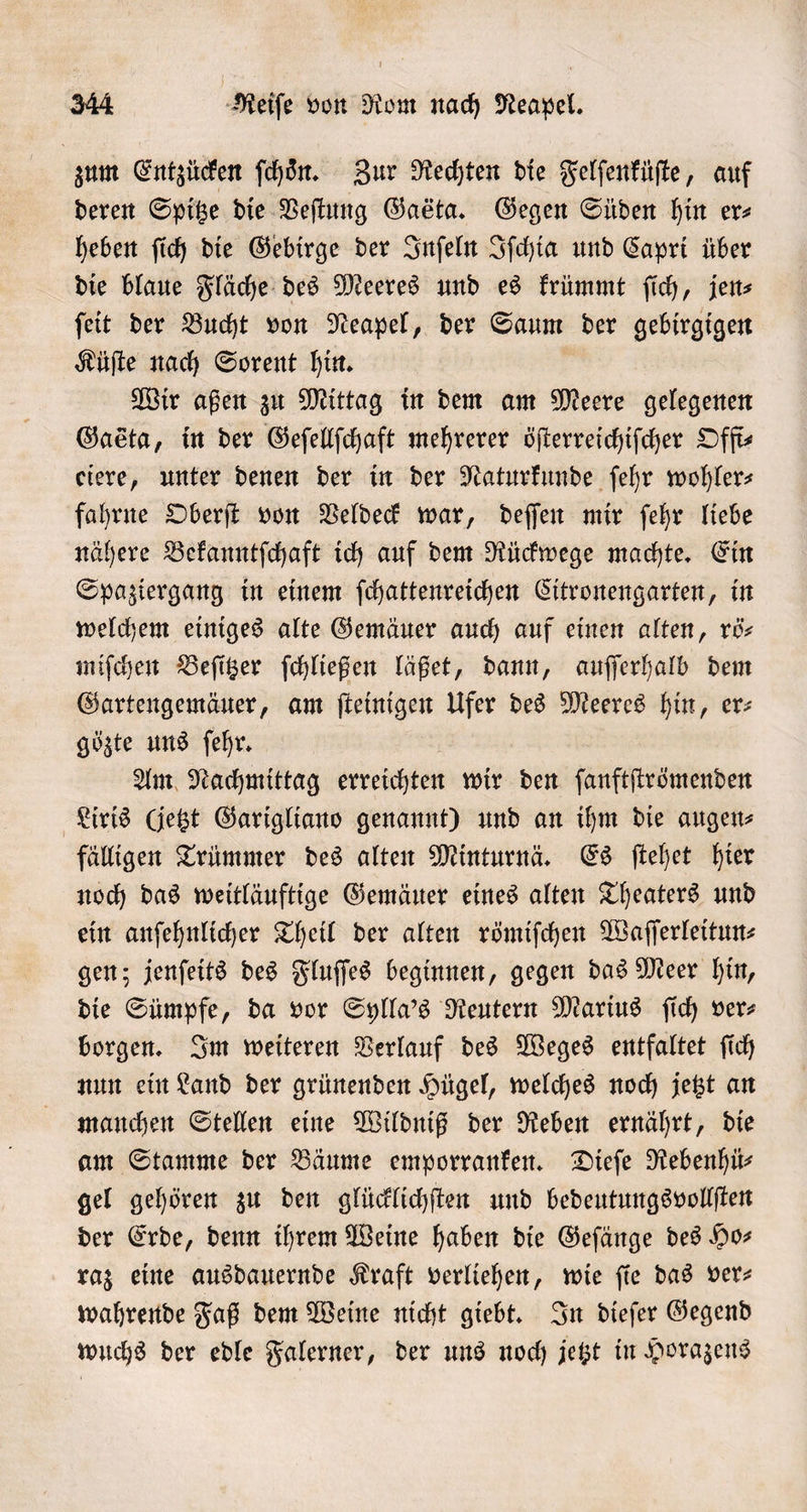 zum Entzücken ſchoͤn. Zur Rechten die Felſenküſte, auf deren Spitze die Veſtung Gaeta. Gegen Süden hin ers heben ſich die Gebirge der Inſeln Iſchia und Capri über die blaue Fläche des Meeres und es krümmt ſich, jen⸗ ſeit der Bucht von Neapel, der Saum der gebirgigen Küſte nach Sorent hin. Wir aßen zu Mittag in dem am Meere gelegenen Gasta, in der Geſellſchaft mehrerer öſterreichiſcher Offt— eiere, unter denen der in der Naturkunde ſehr wohlers fahrne Oberſt von Veldeck war, deſſen mir ſehr liebe nähere Bekanntſchaft ich auf dem Rückwege machte. Ein Spaziergang in einem ſchattenreichen Citronengarten, in welchem einiges alte Gemäuer auch auf einen alten, rö— miſchen Beſitzer ſchließen läßet, dann, auſſerhalb dem Gartengemäuer, am ſteinigen Ufer des Meeres hin, er: gözte uns ſehr. | Am Nachmittag erreichten wir den ſanftſtrömenden Liris (jetzt Garigliano genannt) und an ihm die augen⸗ fälligen Trümmer des alten Minturnä. Es ſtehet hier noch das weitläuftige Gemäuer eines alten Theaters und ein anſehnlicher Theil der alten römiſchen Waſſerleitun⸗ gen; jenſeits des Fluſſes beginnen, gegen das Meer hin, die Sümpfe, da vor Sylla's Reutern Marius ſich ver⸗ borgen. Im weiteren Verlauf des Weges entfaltet ſich nun ein Land der grünenden Hügel, welches noch jetzt an manchen Stellen eine Wildniß der Reben ernährt, die am Stamme der Bäume emporranken. Dieſe Rebenhü⸗ gel gehören zu den glücklichſten und bedeutungsvollſten der Erde, denn ihrem Weine haben die Geſänge des Ho— raz eine ausdauernde Kraft verliehen, wie ſie das ver— wahrende Faß dem Weine nicht giebt. In dieſer Gegend wuchs der edle Falerner, der uns noch jetzt in Horazens