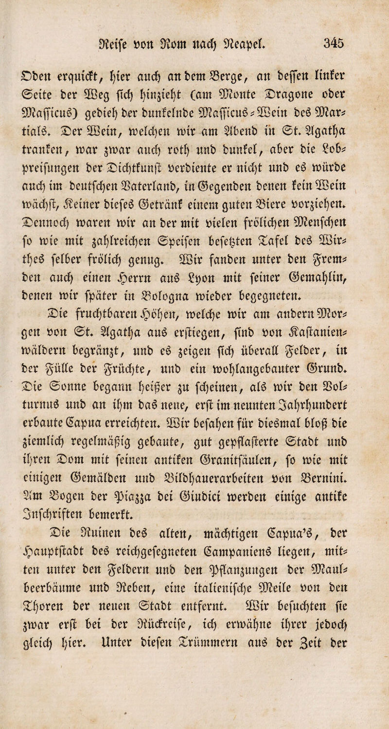 Oden erquickt, hier auch an dem Berge, an deſſen linker Seite der Weg ſich hinzieht Cam Monte Dragone oder Maſſicus) gedieh der dunkelnde Maſſicus-Wein des Mar⸗ tials. Der Wein, welchen wir am Abend in St. Agatha tranken, war zwar auch roth und dunkel, aber die Lob— preiſungen der Dichtkunſt verdiente er nicht und es würde auch im deutſchen Vaterland, in Gegenden denen kein Wein wächſt, Keiner dieſes Getränk einem guten Biere vorziehen. Dennoch waren wir an der mit vielen frölichen Menſchen jo wie mit zahlreichen Speiſen beſetzten Tafel des Wir⸗ thes ſelber frölich genug. Wir fanden unter den Frem— den auch einen Herrn aus Lyon mit ſeiner Gemahlin, denen wir ſpäter in Bologna wieder begegneten. Die fruchtbaren Höhen, welche wir am andern Mor⸗ gen von St. Agatha aus erſtiegen, find von Kaſtanien⸗ wäldern begränzt, und es zeigen ſich überall Felder, in der Fülle der Früchte, und ein wohlangebauter Grund. Die Sonne begann heißer zu ſcheinen, als wir den Vol— turnus und an ihm das neue, erſt im neunten Jahrhundert erbaute Capua erreichten. Wir beſahen für diesmal bloß die ziemlich regelmäßig gebaute, gut gepflaſterte Stadt und ihren Dom mit feinen antiken Granitſäulen, fo wie mit einigen Gemälden und Bildhauerarbeiten von Bernini. Am Bogen der Piazza dei Giudici werden einige antike Inſchriften bemerkt. Die Ruinen des alten, mächtigen Capua's, der Hauptſtadt des reichgeſegneten Campaniens liegen, mit— ten unter den Feldern und den Pflanzungen der Mauls beerbäume und Reben, eine italieniſche Meile von den Thoren der neuen Stadt entfernt. Wir beſuchten ſie zwar erſt bei der Rückreiſe, ich erwähne ihrer jedoch gleich hier. Unter dieſen Trümmern aus der Zeit der