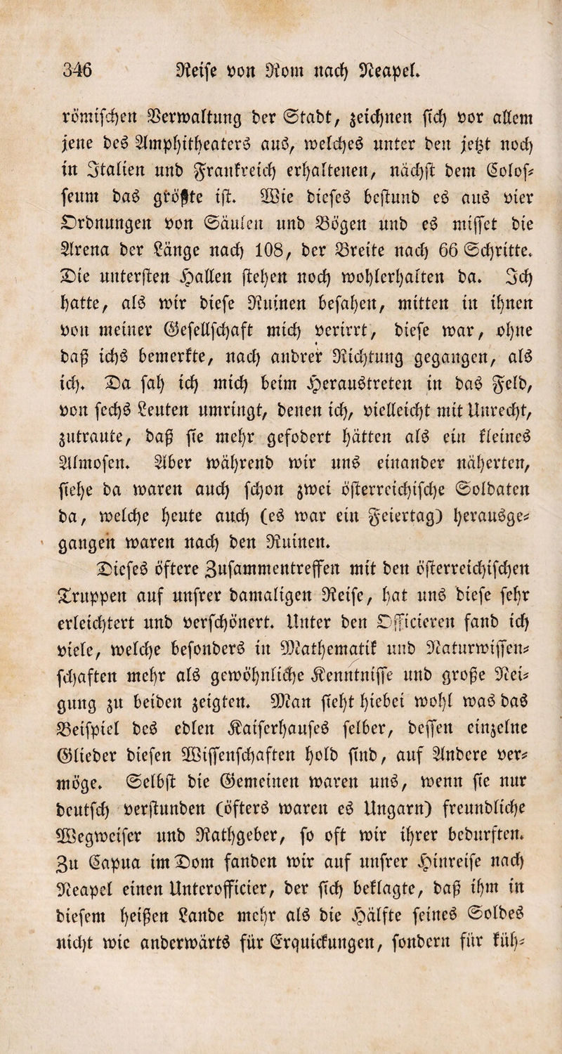 römiſchen Verwaltung der Stadt, zeichnen ſich vor allem jene des Amphitheaters aus, welches unter den jetzt noch in Italien und Frankreich erhaltenen, nächſt dem Coloſ— ſeum das größte iſt. Wie dieſes beſtund es aus vier Ordnungen von Säulen und Bögen und es miſſet die Arena der Länge nach 108, der Breite nach 66 Schritte. Die unterſten Hallen ſtehen noch wohlerhalten da. Ich hatte, als wir dieſe Ruinen beſahen, mitten in ihnen von meiner Geſellſchaft mich verirrt, dieſe war, ohne daß ichs bemerkte, nach andrer Richtung gegangen, als ich. Da ſah ich mich beim Heraustreten in das Feld, von ſechs Leuten umringt, denen ich, vielleicht mit Unrecht, zutraute, daß ſie mehr gefodert hätten als ein kleines Almoſen. Aber während wir uns einander näherten, ſiehe da waren auch ſchon zwei öſterreichiſche Soldaten da, welche heute auch (es war ein Feiertag) herausge- gangen waren nach den Ruinen. Dieſes öftere Zuſammentreffen mit den öſterreichiſchen Truppen auf unſrer damaligen Reiſe, hat uns dieſe ſehr erleichtert und verſchönert. Unter den Officieren fand ich viele, welche beſonders in Mathematik und Naturwiſſen⸗ ſchaften mehr als gewöhnliche Kenntniſſe und große Nei— gung zu beiden zeigten. Man ſieht hiebei wohl was das Beiſpiel des edlen Kaiſerhauſes ſelber, deſſen einzelne Glieder dieſen Wiſſenſchaften hold ſind, auf Andere ver— möge. Selbſt die Gemeinen waren uns, wenn ſie nur deutſch verſtunden (öfters waren es Ungarn) freundliche Wegweiſer und Rathgeber, ſo oft wir ihrer bedurften. Zu Capua im Dom fanden wir auf unſrer Hinreiſe nach Neapel einen Unterofficier, der ſich beklagte, daß ihm in dieſem heißen Lande mehr als die Hälfte ſeines Soldes nicht wie anderwärts für Erquickungen, ſondern für küh—