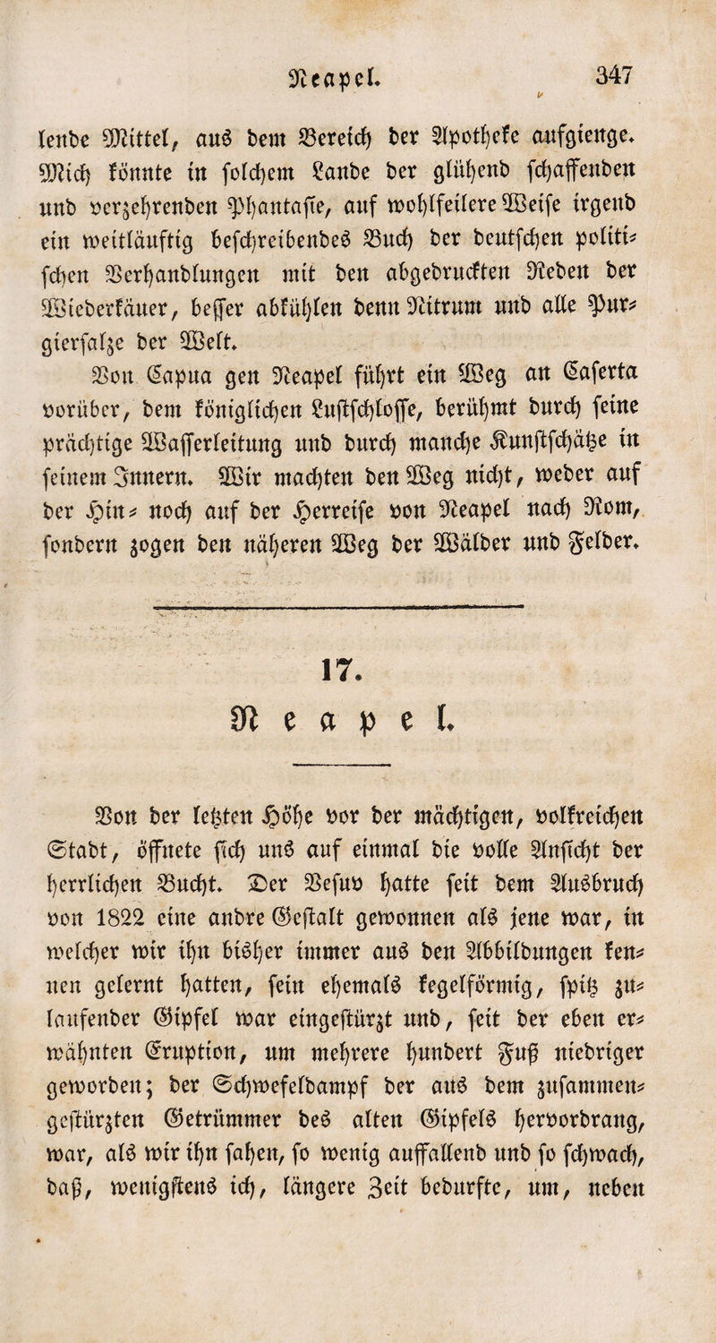 * lende Mittel, aus dem Bereich der Apotheke aufgienge. Mich könnte in ſolchem Lande der glühend ſchaffenden und verzehrenden Phantaſie, auf wohlfeilere Weiſe irgend ein weitläuftig beſchreibendes Buch der deutſchen politi⸗ ſchen Verhandlungen mit den abgedruckten Reden der Wiederkäuer, beſſer abkühlen denn Nitrum und alle Pur⸗ gierſalze der Welt. Von Capua gen Neapel führte ein Weg an Caſerta vorüber, dem königlichen Luſtſchloſſe, berühmt durch ſeine prächtige Waſſerleitung und durch manche Kunſtſchätze in ſeinem Innern. Wir machten den Weg nicht, weder auf der Hin- noch auf der Herreiſe von Neapel nach Rom, ſondern zogen den näheren Weg der Wälder und Felder. 17. N E a ee. Von der letzten Höhe vor der mächtigen, volkreichen Stadt, öffnete ſich uns auf einmal die volle Anſicht der herrlichen Bucht. Der Veſuv hatte ſeit dem Ausbruch von 1822 eine andre Geſtalt gewonnen als jene war, in welcher wir ihn bisher immer aus den Abbildungen ken— nen gelernt hatten, ſein ehemals kegelförmig, ſpitz zu— laufender Gipfel war eingeſtürzt und, ſeit der eben er- wähnten Eruption, um mehrere hundert Fuß niedriger geworden; der Schwefeldampf der aus dem zuſammen⸗ geſtürzten Getrümmer des alten Gipfels hervordrang, war, als wir ihn ſahen, ſo wenig auffallend und ſo ſchwach, daß, wenigſtens ich, längere Zeit bedurfte, um, neben