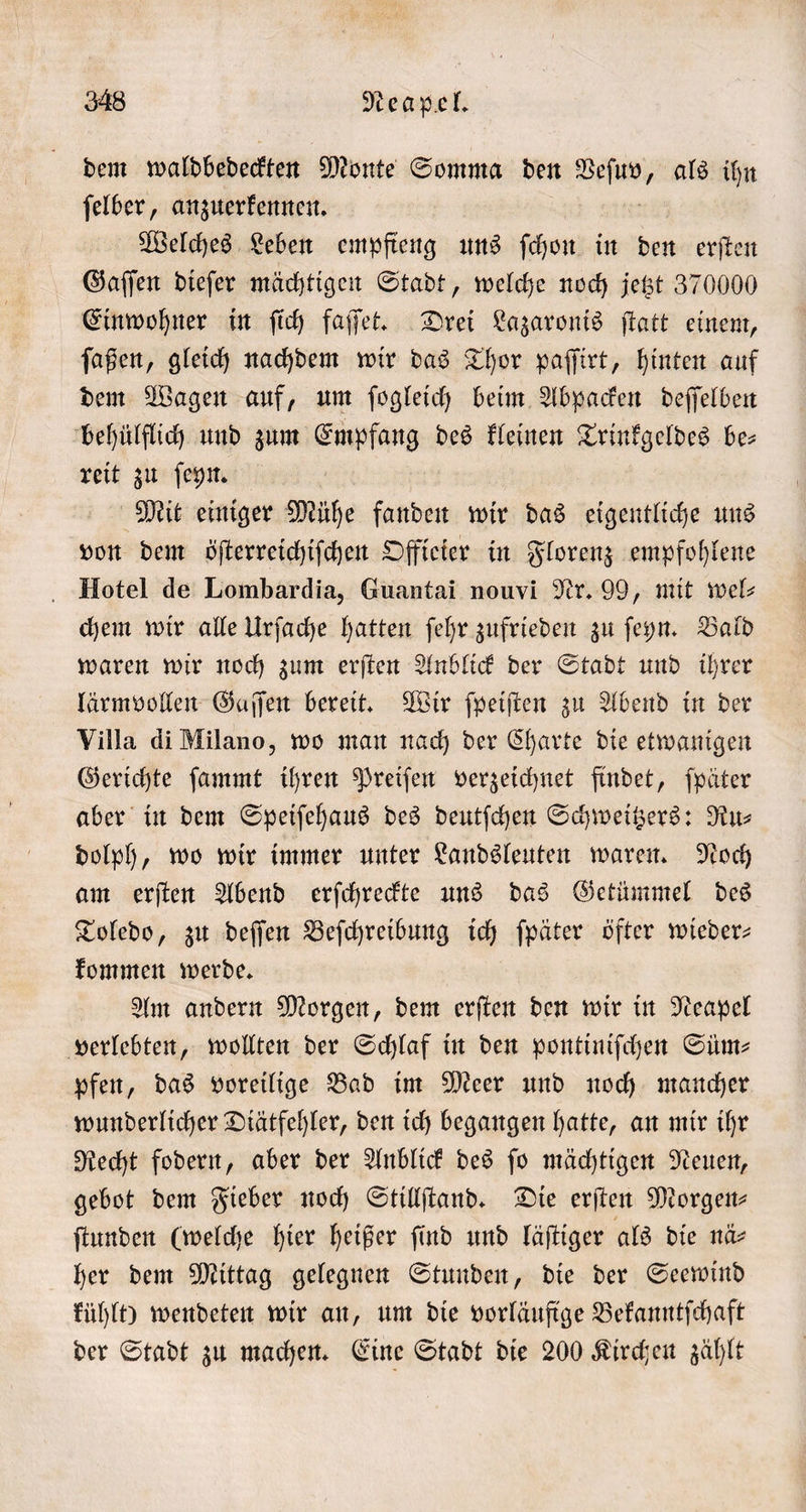 dem waldbedeckten Monte Somma den Wee als ihn ſelber, anzuerkennen. Welches Leben empfieng uns ſchon in den erſten Gaſſen dieſer mächtigen Stadt, welche noch jetzt 370000 Einwohner in ſich faſſet. Drei Lazaronis ſtatt einem, ſaßen, gleich nachdem wir das Thor paſſirt, hinten auf dem Wagen auf, um ſogleich beim Abpacken deſſelben behülflich und zum Empfang des kleinen Trinkgeldes be— reit zu ſeyn. Mit einiger Mühe fanden wir das eigentliche uns von dem öſterreichiſchen Offieier in Florenz empfohlene Hotel de Lombardia, Guantai nouvi Nr. 99, mit wel⸗ chem wir alle Urſache hatten ſehr zufrieden zu ſeyn. Bald waren wir noch zum erſten Anblick der Stadt und ihrer lärmvollen Gaſſen bereit. Wir ſpeiſten zu Abend in der Villa di Milano, wo man nach der Charte die etwanigen Gerichte ſammt ihren Preiſen verzeichnet findet, ſpäter aber in dem Speiſehaus des deutſchen Schweitzers: Ru⸗ dolph, wo wir immer unter Landsleuten waren. Noch am erſten Abend erſchreckte uns das Getümmel des Toledo, zu deſſen Beſchreibung ich ſpäter öfter wieder— kommen werde. Am andern Morgen, dem erſten den wir in Neapel verlebten, wollten der Schlaf in den pontiniſchen Süm— pfen, das voreilige Bad im Meer und noch mancher wunderlicher Diätfehler, den ich begangen hatte, an mir ihr Recht fodern, aber der Anblick des ſo mächtigen Neuen, gebot dem Fieber noch Stillſtand. Die erſten Morgen- ſtunden (welche hier heißer ſind und läſtiger als die nä⸗ her dem Mittag gelegnen Stunden, die der Seewind kühlt) wendeten wir an, um die vorläufige Bekanntſchaft der Stadt zu machen. Eine Stadt die 200 Kirchen zählt